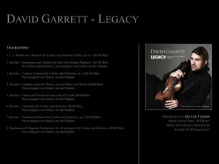 David Garrett - LegacyTracklisting:1. L. v. Beethoven - KonzertfürVioline und Orchester D-Dur op. 61 - (42:00 Min)2. Kreisler - Praeludium und Allegro (im Stile von GaetanoPugnani) - (05:00 Min) fürVioline und Orchester , neuarrangiert von Franck van derHeijden3. Kreisler  - Caprice ViennoisfürVioline und Orchester, op. 2 (04:00 Min)Neuarrangiert von Franck van derHeijden4. Kreisler - Larghetto übereinThema von Carl Maria von Weber (04:00 Min)Neuarrangiert von Franck van derHeijden5. Kreisler - Theme and Variation in the style of Corelli (04:00 Min)Neuarrangiert von Franck van derHeijden6. Kreisler - LiebesleidfürVioline und Orchester(04:00 Min)Neuarrangiert von Franck van derHeijden7. Kreisler - TambourinChinoisfürVioline und Orchester, op. 3 (03:00 Min)Neuarrangiert von Franck van derHeijden8. Rachmaninoff: Paganini-Variationen Nr. 18 arrangiertfürViolineund Orchester (03:00 Min)Neuarrangiert von Franck van derHeijdenEbenfalls als Deluxe-Version erhältlich! Inkl. DVD mit Dokumentation über David Garretts Werdegang!