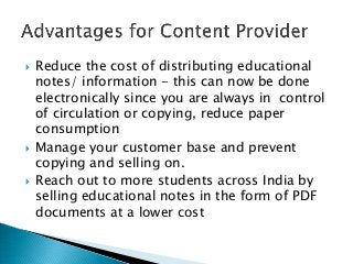  Reduce the cost of distributing educational
notes/ information - this can now be done
electronically since you are always in control
of circulation or copying, reduce paper
consumption
Manage your customer base and prevent
copying and selling on.
Reach out to more students across India by
selling educational notes in the form of PDF
documents at a lower cost