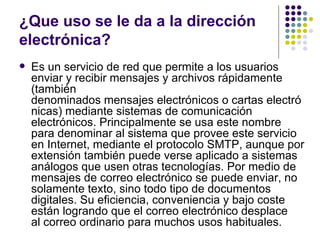 ¿Que uso se le da a la dirección
electrónica?
   Es un servicio de red que permite a los usuarios
    enviar y recibir mensajes y archivos rápidamente
    (también
    denominados mensajes electrónicos o cartas electró
    nicas) mediante sistemas de comunicación
    electrónicos. Principalmente se usa este nombre
    para denominar al sistema que provee este servicio
    en Internet, mediante el protocolo SMTP, aunque por
    extensión también puede verse aplicado a sistemas
    análogos que usen otras tecnologías. Por medio de
    mensajes de correo electrónico se puede enviar, no
    solamente texto, sino todo tipo de documentos
    digitales. Su eficiencia, conveniencia y bajo coste
    están logrando que el correo electrónico desplace
    al correo ordinario para muchos usos habituales.
 