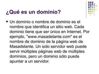 ¿Qué es un dominio?
   Un dominio o nombre de dominio es el
    nombre que identifica un sitio web. Cada
    dominio tiene que ser único en Internet. Por
    ejemplo, "www.masadelante.com" es el
    nombre de dominio de la página web de
    Masadelante. Un solo servidor web puede
    servir múltiples páginas web de múltiples
    dominios, pero un dominio sólo puede
    apuntar a un servidor.
 