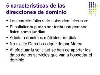 5 características de las
direcciones de dominio
   Las características de estos dominios son:
   El solicitante puede ser tanto una persona
    física como jurídica
   Admiten dominios múltiples por titular
   No existe Derecho adquirido por Marca
   Al efectuar la solicitud se han de aportar los
    datos de los servicios que van a hospedar el
    dominio
 