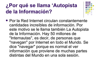 ¿Por qué se llama ‘Autopista
de la Información?
   Por la Red Internet circulan constantemente
    cantidades increíbles de información. Por
    este motivo se le llama también La Autopista
    de la Información. Hay 50 millones de
    "Internautas", es decir, de personas que
    "navegan" por Internet en todo el Mundo. Se
    dice "navegar" porque es normal el ver
    información que proviene de muchas partes
    distintas del Mundo en una sola sesión.
 