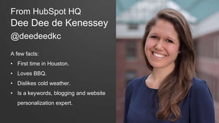 From HubSpot HQ 
Dee Dee de Kenessey 
@deedeedkc 
A few facts: 
• First time in Houston. 
• Loves BBQ. 
• Dislikes cold weather. 
• Is a keywords, blogging and website 
personalization expert. 
 