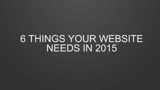 6 THINGS YOUR WEBSITE 
NEEDS IN 2015 
 