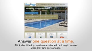 Answer one question at a time. 
Think about the top questions a visitor will be trying to answer 
when they land on your page. 
 