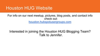 Houston HUG Website 
For info on our next meetup, pictures, blog posts, and contact info 
check out: 
houston.hubspotusergroups.com 
Interested in joining the Houston HUG Blogging Team? 
Talk to Jennifer. 
 