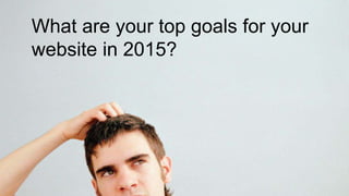 What are your top goals for your 
website in 2015? 
