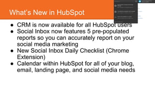 What’s New in HubSpot 
● CRM is now available for all HubSpot users 
● Social Inbox now features 5 pre-populated 
reports so you can accurately report on your 
social media marketing 
● New Social Inbox Daily Checklist (Chrome 
Extension) 
● Calendar within HubSpot for all of your blog, 
email, landing page, and social media needs 
 