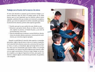 39
MejorareldesempeñodealumnoslectoresMejorareldesempeñodealumnoslectores
Trabajo con el texto: de lo macro a lo micro
En este ciclo educativo se propone que los alumnos trabajen y co-
nozcan diferentes tipos de texto. El trabajo puede ser de índole
diversa, pero es muy importante que los maestros utilicen textos
originales, auténticos (los que circulan en el entorno) y completos;
además, que inicien la exploración de dichos materiales para llamar
la atención de los alumnos, primero sobre aspectos generales:
• Función: para qué se usan, quiénes los usan, dónde se usan.
• Estructura: qué partes tienen; llevan un título, una introduc-
ción, explican un proceso, un listado de pasos, y una serie de
recomendaciones, entre otras.
• Tipo de contenidos que se expresan: sucesos históricos, descrip-
ciones de animales, plantas y procesos, comunicación de senti-
mientos, por mencionar algunos ejemplos.
Después se podrá llamar la atención sobre aspectos o contenidos
particulares, según el tipo de texto; si éste es un cuento, se podrá lla-
mar la atención de los alumnos acerca de su estructura (ver que lleve
un inicio, un nudo y un desenlace), algún personaje (cómo se nom-
bra, cómo se le ha caracterizado, qué acciones realiza, si es principal
o secundario), o en cuanto al uso de los adjetivos para expresar cuáles
son sus rasgos característicos. Al inicio es mejor trabajar con los tex-
tos completos y con algunos fragmentos de éstos, para ayudar a los
alumnos a adquirir algunos conocimientos particulares: de gramática
o de ortografía.
 