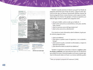 48
También se puede presentar al alumno una guía8
(un listado de
preguntas pertinentes para el tipo de texto). Luego de varios ejer-
cicios de este tipo, los alumnos interiorizarán distintas maneras de
hacerse preguntas frente a textos diversos y serán capaces de selec-
cionar ideas en los mismos. Por ejemplo, si el texto es expositivo y se
habla de algún animal, se podrán hacer preguntas como:
• ¿De qué se habla?, ¿cómo se sabe que se habla de…?
• ¿Qué se dice acerca de sus características, como peso, tamaño,
color y forma?
• ¿Qué se menciona acerca del lugar donde vive?
• ¿Qué se dice acerca de su alimentación?
Si se trata de un texto informativo sobre la diabetes, la guía pue-
de contener preguntas como:
• ¿Qué es la diabetes?
• ¿Qué daños se podrán causar al organismo, si no se atiende a
tiempo?
• ¿Qué sustancia ayuda a controlar la enfermedad y a mejorar la
salud de los pacientes?
• ¿Qué alimentos dañan la salud de los diabéticos?
También es importante acostumbrar al alumno a explorar y leer
los títulos y subtítulos, pues generalmente éstos son los elementos
que señalan los temas o temas principales con los que se puede orga-
nizar la información dada en el texto. Los mismos subtítulos pueden
8
Véase, por ejemplo, la propuesta de Condemarín (1998).
 
