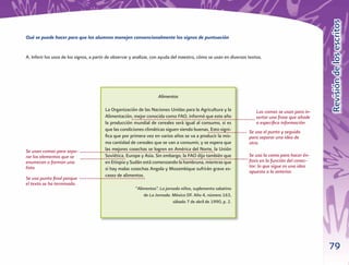 79
RevisióndelosescritosRevisióndelosescritos
Qué se puede hacer para que los alumnos manejen convencionalmente los signos de puntuación
A. Inferir los usos de los signos, a partir de observar y analizar, con ayuda del maestro, cómo se usan en diversos textos.
Alimentos
La Organización de las Naciones Unidas para la Agricultura y la
Alimentación, mejor conocida como FAO, informó que este año
la producción mundial de cereales será igual al consumo, si es
que las condiciones climáticas siguen siendo buenas. Esto signi-
ﬁca que por primera vez en varios años se va a producir la mis-
ma cantidad de cereales que se van a consumir, y se espera que
las mejores cosechas se logren en América del Norte, la Unión
Soviética, Europa y Asia. Sin embargo, la FAO dijo también que
en Etiopia y Sudán está comenzando la hambruna, mientras que
si hay malas cosechas Angola y Mozambique sufrirán grave es-
casez de alimentos.
“Alimentos”. La jornada niños, suplemento sabatino
de La Jornada. México DF. Año 4, número 163,
sábado 7 de abril de 1990, p. 2.
Las comas se usan para in-
sertar una frase que añade
o especiﬁca información
Se usa el punto y seguido
para separar una idea de
otra.
Se usan comas para sepa-
rar los elementos que se
enumeran o forman una
lista.
Se usa punto ﬁnal porque
el texto se ha terminado.
Se usa la coma para hacer én-
fasis en la función del conec-
tor: lo que sigue es una idea
opuesta a la anterior.
 