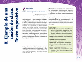 89
8.Ejemplodeuna
sesióndeclase.
Textoexpositivo
Actividad
Lectura de textos informativos… los tsunamis
Libro: Guía de la tierra salvaje,
Biblioteca de Aula de quinto grado
En esta actividad,10
a partir de la lectura de una no-
ta de periódico, se exploran otros libros que hay en
la biblioteca del aula y se relacionan los conocimien-
tos que se tienen, acerca de un hecho especíﬁco –los
tsunamis–, con la información que ofrecen estos dos
tipos de texto. Así, se construye un conocimiento
grupal con base en las experiencias y conocimientos
de los demás sobre un fenómeno o un hecho deter-
minado. Las notas periodísticas son un buen recurso
para realizar esta actividad porque la información
que tienen las personas llega por varios medios de
comunicación y se puede contrastar y comparar con
la participación de todos.
Objetivo: buscar información sobre un tema en va-
rios textos y usar la experiencia propia para cono-
cer algo, así como aprender a valorar la calidad de
la información que pueden proporcionar diferentes
textos.
Mecánica propuesta: comentar sobre el tsunami;
posteriormente, leer una noticia del periódico o un
artículo de un libro de la biblioteca del aula, y reca-
pitular toda la información y escritura en una deﬁni-
ción propia.
Antes de leer
Maestra: Encontré una nota en el periódico que
se reﬁere a los tsunamis, ¿qué saben de ellos,
que ocurrió? (La maestra exhibe la nota del
periódico al grupo y los niños empiezan a
participar.)
Alumno: Una ola muy grande llegó y lo destruyó
todo.
Maestra: ¿Dónde causó más daño?
Alumno: ¡Yo, yo, yo! En Asia.
Maestra: A ver, ¿en qué lugares?, ¿en qué países?
Alumno: Tsunami signiﬁca ola gigante, en japo-
nés.
Alumno 2: Es como un maremoto.
Alumno 3: El tsunami se provocó porque unas
capas de la Tierra se rompieron y por eso se
generó la ola.
10
Adaptación de un texto de Alma Yolanda Castillo, pu-
blicado en Alma, Carrasco (2006). Entre libros y estu-
diantes. Guía para promover el uso de las bibliotecas de
aula. Puebla: FOMIX/Conacyt/ CECIT/BUAP/Consejo
Puebla de Lectura, AC.
 