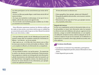 90
El tema del tsunami se relaciona con:
• Datos geográﬁcos (por ejemplo, ¿dónde está Tailandia?)
• Búsqueda de palabras desconocidas, como tsunami, maremo-
to, entre otras.
• Movimientos de las capas de la Tierra, por ejemplo: terremo-
tos y tsunamis, entre otros.
Después de la lectura
Se hizo una recapitulación oral de la información leída en la no-
ta del periódico; se buscó más información sobre los tsunamis
en libros de texto de la biblioteca del aula por sugerencia de los
alumnos, y luego se escribió individualmente, en una tarjetita,
una deﬁnición armada de manera colectiva (después de las dis-
cusiones) respecto de qué son los tsunamis. En la deﬁnición se
reporta qué es un tsunami, cómo viaja y dónde ha ocurrido, entre
otros aspectos.
Fortalezas identiﬁcadas
• Los alumnos se mostraron muy ordenados y participativos.
• Existió buena disposición para leer y buscar información en otros
textos.
• Hubo disposición para escribir.
Los niños participaron con los conocimientos que tenían del fe-
nómeno:
–Yo leí en un libro que pueden llegar a medir hasta más de 80 mil
metros de altura.
–Yo oí que una muchacha se salvó porque, al ver que el mar se
alejaba, salió de ahí y así ya no la agarró la ola.
–Yo vi en la tele a una muchacha que fue a celebrar sus 15 años
y se encontró con el maremoto.
Estas diferentes expresiones muestran los distintos medios por
los cuales se tiene acceso a una misma noticia y que en realidad hay
un conocimiento previo sobre lo que se va a leer. Discutir las noticias
lleva a usar otros textos, a saber:
–Creo que debemos ayudar a los de Tailandia que les pasó lo del
tsunami, porque ellos nos ayudaron cuando fue el terremoto en
México… en el año de… ya no me acuerdo.
–Aquí, aquí; yo, yo… en el libro dice (otro alumno saca un libro
de texto para encontrar la fecha del temblor de México: 1985,
y así completa la reﬂexión y la información de su compañero).
Durante la lectura
–Yo voy a leerles la noticia, a ver qué les parece… (La maestra lee
la noticia y los alumnos escuchan atentamente. Posteriormente,
hace preguntas en relación con la búsqueda de más información:
¿dónde encontraremos más información sobre los tsunamis?, ¿en
qué libros?) Hacer interrogantes orienta a los alumnos para di-
ferenciar los textos literarios de los informativos, por ejemplo:
Lectura de explicación del tsunami.
 