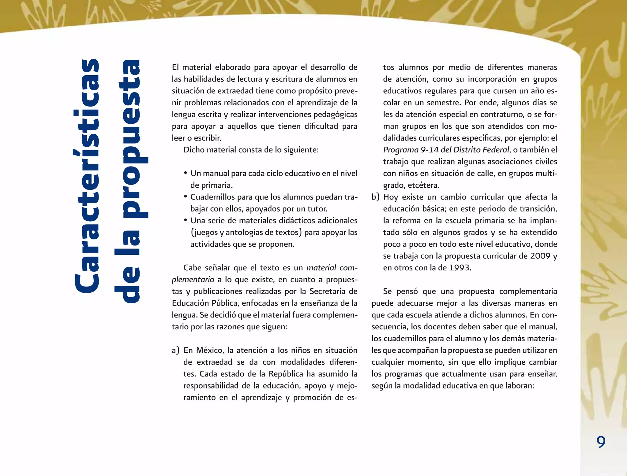 9
Características
delapropuesta
El material elaborado para apoyar el desarrollo de
las habilidades de lectura y escritura de alumnos en
situación de extraedad tiene como propósito preve-
nir problemas relacionados con el aprendizaje de la
lengua escrita y realizar intervenciones pedagógicas
para apoyar a aquellos que tienen diﬁcultad para
leer o escribir.
Dicho material consta de lo siguiente:
• Un manual para cada ciclo educativo en el nivel
de primaria.
• Cuadernillos para que los alumnos puedan tra-
bajar con ellos, apoyados por un tutor.
• Una serie de materiales didácticos adicionales
(juegos y antologías de textos) para apoyar las
actividades que se proponen.
Cabe señalar que el texto es un material com-
plementario a lo que existe, en cuanto a propues-
tas y publicaciones realizadas por la Secretaría de
Educación Pública, enfocadas en la enseñanza de la
lengua. Se decidió que el material fuera complemen-
tario por las razones que siguen:
a) En México, la atención a los niños en situación
de extraedad se da con modalidades diferen-
tes. Cada estado de la República ha asumido la
responsabilidad de la educación, apoyo y mejo-
ramiento en el aprendizaje y promoción de es-
tos alumnos por medio de diferentes maneras
de atención, como su incorporación en grupos
educativos regulares para que cursen un año es-
colar en un semestre. Por ende, algunos días se
les da atención especial en contraturno, o se for-
man grupos en los que son atendidos con mo-
dalidades curriculares especíﬁcas, por ejemplo: el
Programa 9-14 del Distrito Federal, o también el
trabajo que realizan algunas asociaciones civiles
con niños en situación de calle, en grupos multi-
grado, etcétera.
b) Hoy existe un cambio curricular que afecta la
educación básica; en este periodo de transición,
la reforma en la escuela primaria se ha implan-
tado sólo en algunos grados y se ha extendido
poco a poco en todo este nivel educativo, donde
se trabaja con la propuesta curricular de 2009 y
en otros con la de 1993.
Se pensó que una propuesta complementaria
puede adecuarse mejor a las diversas maneras en
que cada escuela atiende a dichos alumnos. En con-
secuencia, los docentes deben saber que el manual,
los cuadernillos para el alumno y los demás materia-
lesqueacompañanlapropuestasepuedenutilizaren
cualquier momento, sin que ello implique cambiar
los programas que actualmente usan para enseñar,
según la modalidad educativa en que laboran:
 