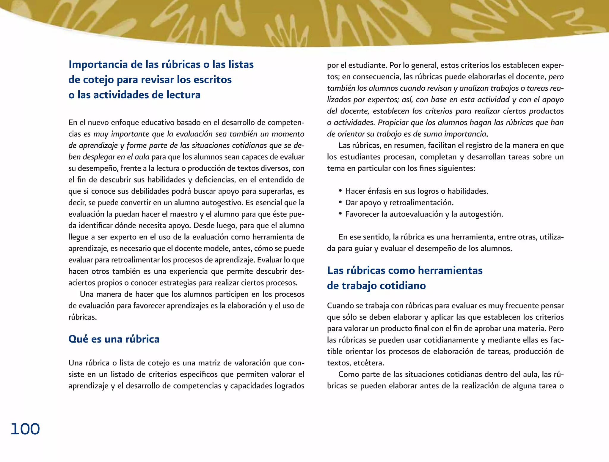 100
por el estudiante. Por lo general, estos criterios los establecen exper-
tos; en consecuencia, las rúbricas puede elaborarlas el docente, pero
también los alumnos cuando revisan y analizan trabajos o tareas rea-
lizados por expertos; así, con base en esta actividad y con el apoyo
del docente, establecen los criterios para realizar ciertos productos
o actividades. Propiciar que los alumnos hagan las rúbricas que han
de orientar su trabajo es de suma importancia.
Las rúbricas, en resumen, facilitan el registro de la manera en que
los estudiantes procesan, completan y desarrollan tareas sobre un
tema en particular con los ﬁnes siguientes:
• Hacer énfasis en sus logros o habilidades.
• Dar apoyo y retroalimentación.
• Favorecer la autoevaluación y la autogestión.
En ese sentido, la rúbrica es una herramienta, entre otras, utiliza-
da para guiar y evaluar el desempeño de los alumnos.
Las rúbricas como herramientas
de trabajo cotidiano
Cuando se trabaja con rúbricas para evaluar es muy frecuente pensar
que sólo se deben elaborar y aplicar las que establecen los criterios
para valorar un producto ﬁnal con el ﬁn de aprobar una materia. Pero
las rúbricas se pueden usar cotidianamente y mediante ellas es fac-
tible orientar los procesos de elaboración de tareas, producción de
textos, etcétera.
Como parte de las situaciones cotidianas dentro del aula, las rú-
bricas se pueden elaborar antes de la realización de alguna tarea o
Importancia de las rúbricas o las listas
de cotejo para revisar los escritos
o las actividades de lectura
En el nuevo enfoque educativo basado en el desarrollo de competen-
cias es muy importante que la evaluación sea también un momento
de aprendizaje y forme parte de las situaciones cotidianas que se de-
ben desplegar en el aula para que los alumnos sean capaces de evaluar
su desempeño, frente a la lectura o producción de textos diversos, con
el ﬁn de descubrir sus habilidades y deﬁciencias, en el entendido de
que si conoce sus debilidades podrá buscar apoyo para superarlas, es
decir, se puede convertir en un alumno autogestivo. Es esencial que la
evaluación la puedan hacer el maestro y el alumno para que éste pue-
da identiﬁcar dónde necesita apoyo. Desde luego, para que el alumno
llegue a ser experto en el uso de la evaluación como herramienta de
aprendizaje, es necesario que el docente modele, antes, cómo se puede
evaluar para retroalimentar los procesos de aprendizaje. Evaluar lo que
hacen otros también es una experiencia que permite descubrir des-
aciertos propios o conocer estrategias para realizar ciertos procesos.
Una manera de hacer que los alumnos participen en los procesos
de evaluación para favorecer aprendizajes es la elaboración y el uso de
rúbricas.
Qué es una rúbrica
Una rúbrica o lista de cotejo es una matriz de valoración que con-
siste en un listado de criterios especíﬁcos que permiten valorar el
aprendizaje y el desarrollo de competencias y capacidades logrados
 