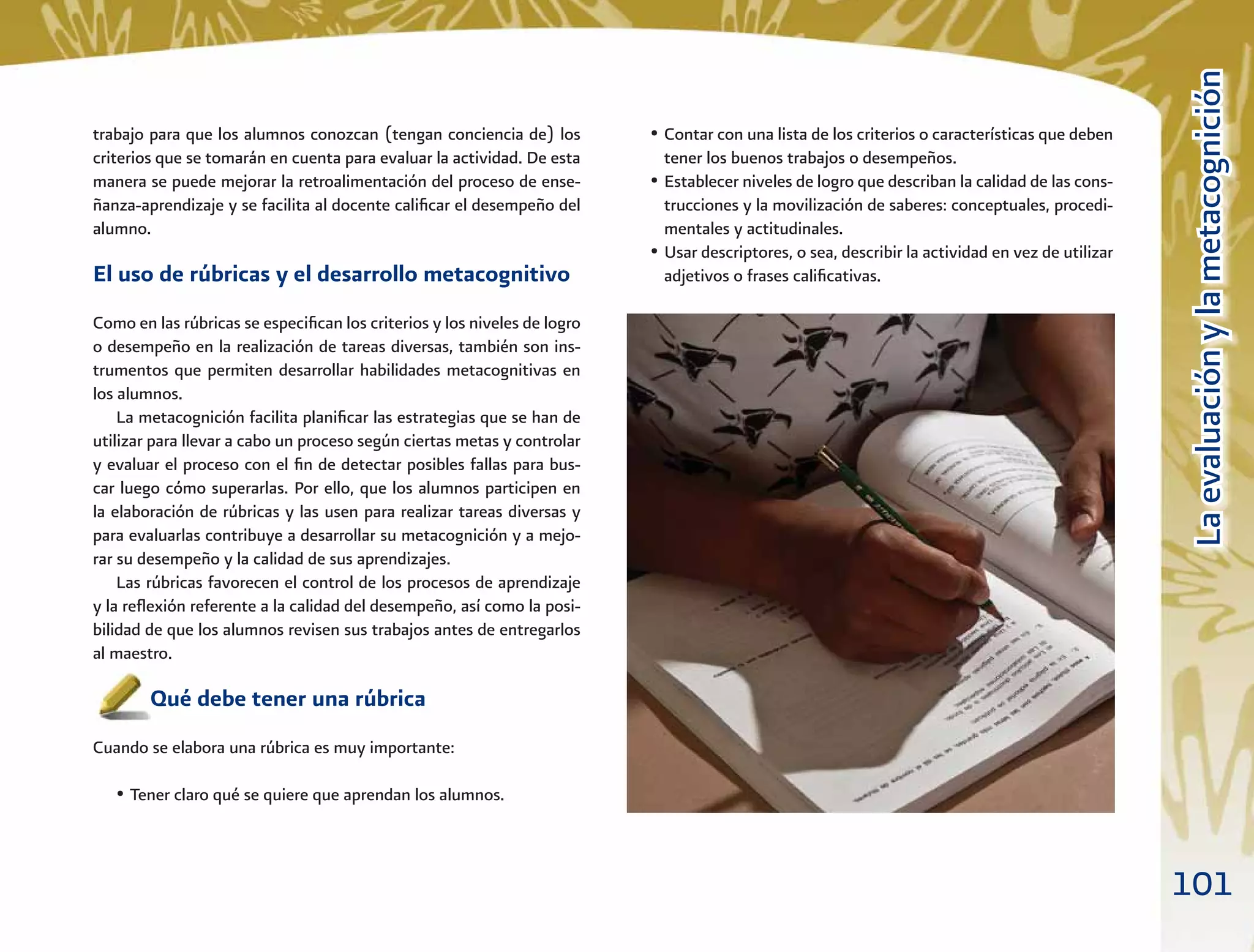 101
LaevaluaciónylametacogniciónLaevaluaciónylametacognición
• Contar con una lista de los criterios o características que deben
tener los buenos trabajos o desempeños.
• Establecer niveles de logro que describan la calidad de las cons-
trucciones y la movilización de saberes: conceptuales, procedi-
mentales y actitudinales.
• Usar descriptores, o sea, describir la actividad en vez de utilizar
adjetivos o frases caliﬁcativas.
trabajo para que los alumnos conozcan (tengan conciencia de) los
criterios que se tomarán en cuenta para evaluar la actividad. De esta
manera se puede mejorar la retroalimentación del proceso de ense-
ñanza-aprendizaje y se facilita al docente caliﬁcar el desempeño del
alumno.
El uso de rúbricas y el desarrollo metacognitivo
Como en las rúbricas se especiﬁcan los criterios y los niveles de logro
o desempeño en la realización de tareas diversas, también son ins-
trumentos que permiten desarrollar habilidades metacognitivas en
los alumnos.
La metacognición facilita planiﬁcar las estrategias que se han de
utilizar para llevar a cabo un proceso según ciertas metas y controlar
y evaluar el proceso con el ﬁn de detectar posibles fallas para bus-
car luego cómo superarlas. Por ello, que los alumnos participen en
la elaboración de rúbricas y las usen para realizar tareas diversas y
para evaluarlas contribuye a desarrollar su metacognición y a mejo-
rar su desempeño y la calidad de sus aprendizajes.
Las rúbricas favorecen el control de los procesos de aprendizaje
y la reﬂexión referente a la calidad del desempeño, así como la posi-
bilidad de que los alumnos revisen sus trabajos antes de entregarlos
al maestro.
Qué debe tener una rúbrica
Cuando se elabora una rúbrica es muy importante:
• Tener claro qué se quiere que aprendan los alumnos.
 