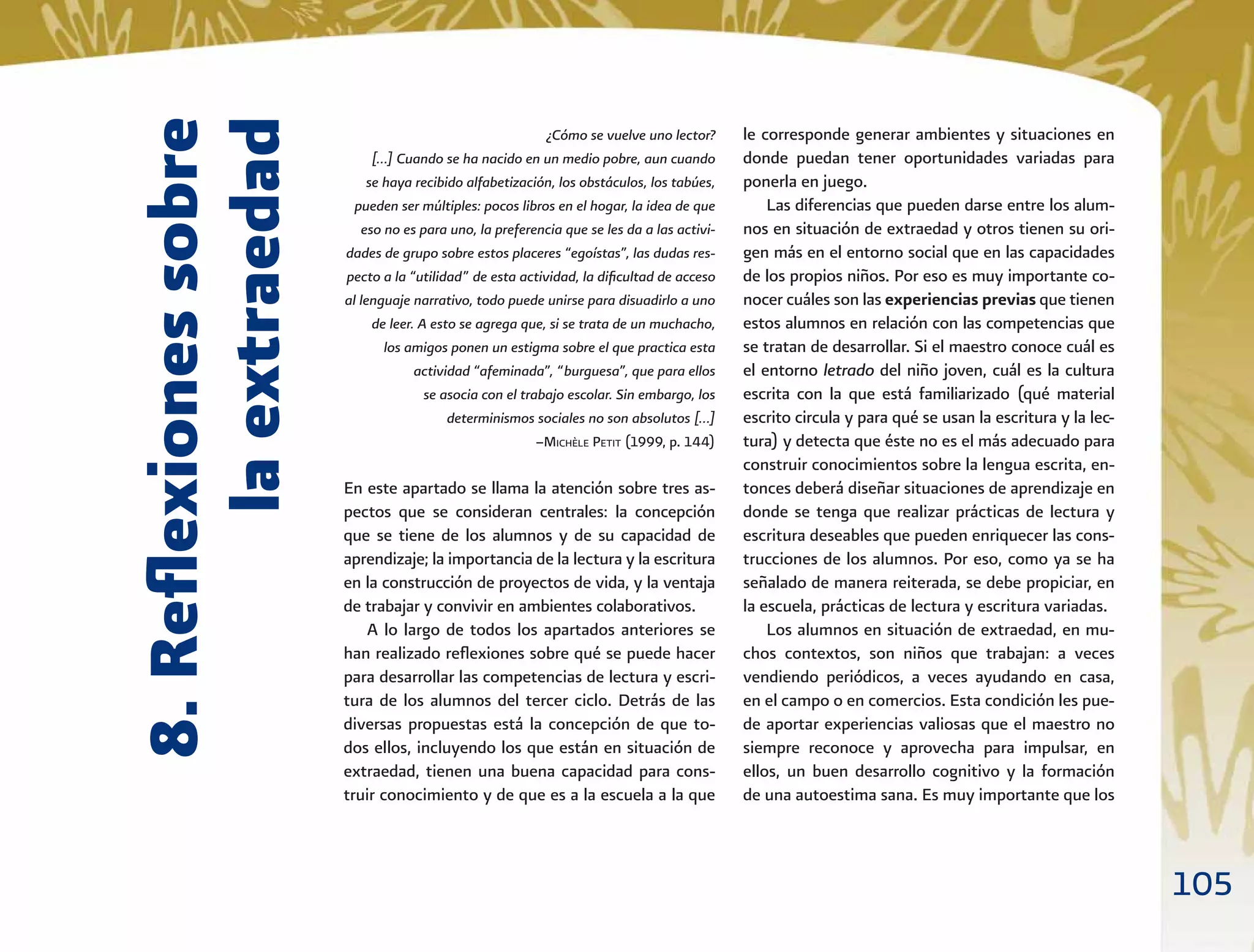 105
8.Reﬂexionessobre
laextraedad
¿Cómo se vuelve uno lector?
[…] Cuando se ha nacido en un medio pobre, aun cuando
se haya recibido alfabetización, los obstáculos, los tabúes,
pueden ser múltiples: pocos libros en el hogar, la idea de que
eso no es para uno, la preferencia que se les da a las activi-
dades de grupo sobre estos placeres “egoístas”, las dudas res-
pecto a la “utilidad” de esta actividad, la diﬁcultad de acceso
al lenguaje narrativo, todo puede unirse para disuadirlo a uno
de leer. A esto se agrega que, si se trata de un muchacho,
los amigos ponen un estigma sobre el que practica esta
actividad “afeminada”, “burguesa”, que para ellos
se asocia con el trabajo escolar. Sin embargo, los
determinismos sociales no son absolutos […]
–MICHÈLE PETIT (1999, p. 144)
En este apartado se llama la atención sobre tres as-
pectos que se consideran centrales: la concepción
que se tiene de los alumnos y de su capacidad de
aprendizaje; la importancia de la lectura y la escritura
en la construcción de proyectos de vida, y la ventaja
de trabajar y convivir en ambientes colaborativos.
A lo largo de todos los apartados anteriores se
han realizado reﬂexiones sobre qué se puede hacer
para desarrollar las competencias de lectura y escri-
tura de los alumnos del tercer ciclo. Detrás de las
diversas propuestas está la concepción de que to-
dos ellos, incluyendo los que están en situación de
extraedad, tienen una buena capacidad para cons-
truir conocimiento y de que es a la escuela a la que
le corresponde generar ambientes y situaciones en
donde puedan tener oportunidades variadas para
ponerla en juego.
Las diferencias que pueden darse entre los alum-
nos en situación de extraedad y otros tienen su ori-
gen más en el entorno social que en las capacidades
de los propios niños. Por eso es muy importante co-
nocer cuáles son las experiencias previas que tienen
estos alumnos en relación con las competencias que
se tratan de desarrollar. Si el maestro conoce cuál es
el entorno letrado del niño joven, cuál es la cultura
escrita con la que está familiarizado (qué material
escrito circula y para qué se usan la escritura y la lec-
tura) y detecta que éste no es el más adecuado para
construir conocimientos sobre la lengua escrita, en-
tonces deberá diseñar situaciones de aprendizaje en
donde se tenga que realizar prácticas de lectura y
escritura deseables que pueden enriquecer las cons-
trucciones de los alumnos. Por eso, como ya se ha
señalado de manera reiterada, se debe propiciar, en
la escuela, prácticas de lectura y escritura variadas.
Los alumnos en situación de extraedad, en mu-
chos contextos, son niños que trabajan: a veces
vendiendo periódicos, a veces ayudando en casa,
en el campo o en comercios. Esta condición les pue-
de aportar experiencias valiosas que el maestro no
siempre reconoce y aprovecha para impulsar, en
ellos, un buen desarrollo cognitivo y la formación
de una autoestima sana. Es muy importante que los
 