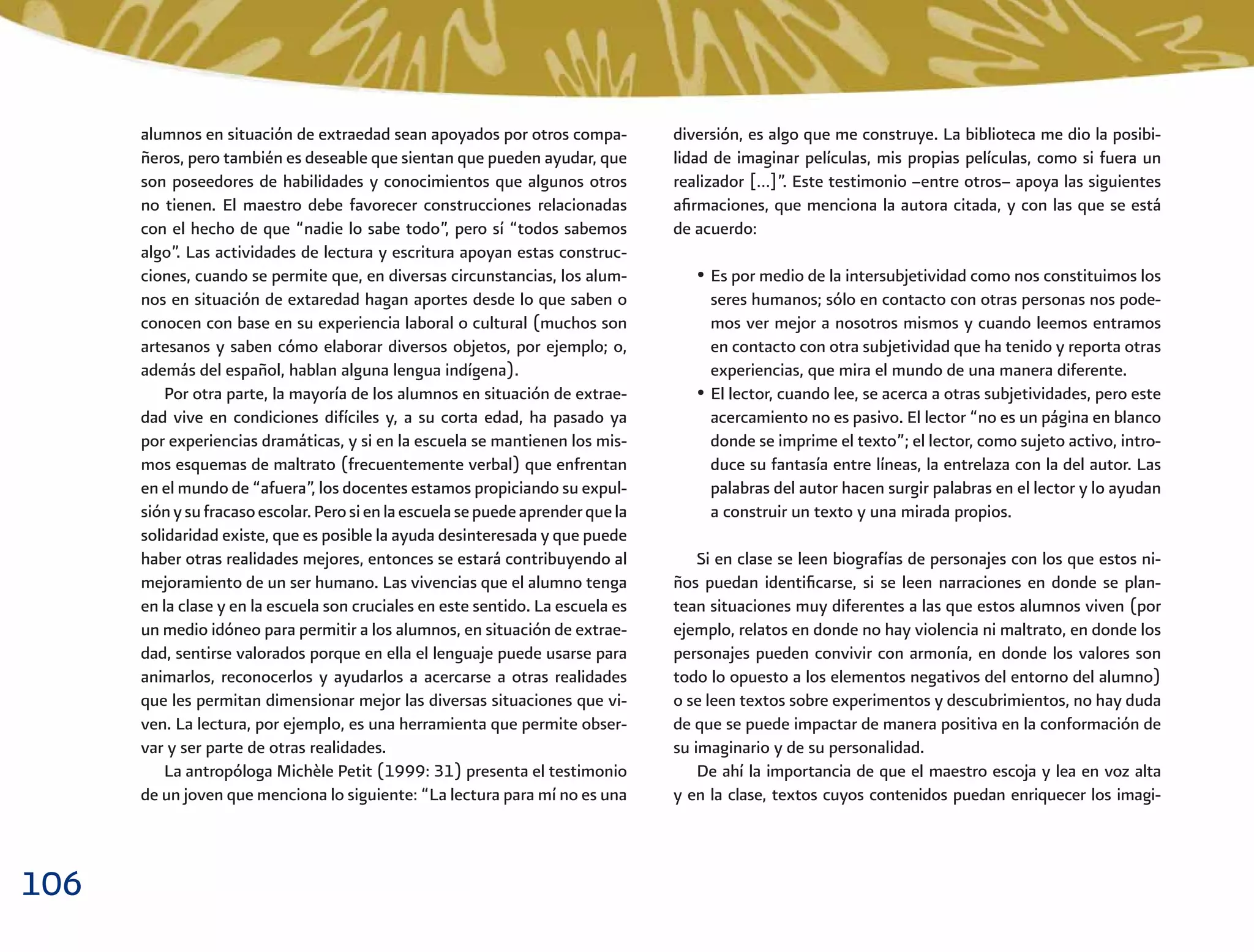 106
diversión, es algo que me construye. La biblioteca me dio la posibi-
lidad de imaginar películas, mis propias películas, como si fuera un
realizador […]”. Este testimonio –entre otros– apoya las siguientes
aﬁrmaciones, que menciona la autora citada, y con las que se está
de acuerdo:
• Es por medio de la intersubjetividad como nos constituimos los
seres humanos; sólo en contacto con otras personas nos pode-
mos ver mejor a nosotros mismos y cuando leemos entramos
en contacto con otra subjetividad que ha tenido y reporta otras
experiencias, que mira el mundo de una manera diferente.
• El lector, cuando lee, se acerca a otras subjetividades, pero este
acercamiento no es pasivo. El lector “no es un página en blanco
donde se imprime el texto”; el lector, como sujeto activo, intro-
duce su fantasía entre líneas, la entrelaza con la del autor. Las
palabras del autor hacen surgir palabras en el lector y lo ayudan
a construir un texto y una mirada propios.
Si en clase se leen biografías de personajes con los que estos ni-
ños puedan identiﬁcarse, si se leen narraciones en donde se plan-
tean situaciones muy diferentes a las que estos alumnos viven (por
ejemplo, relatos en donde no hay violencia ni maltrato, en donde los
personajes pueden convivir con armonía, en donde los valores son
todo lo opuesto a los elementos negativos del entorno del alumno)
o se leen textos sobre experimentos y descubrimientos, no hay duda
de que se puede impactar de manera positiva en la conformación de
su imaginario y de su personalidad.
De ahí la importancia de que el maestro escoja y lea en voz alta
y en la clase, textos cuyos contenidos puedan enriquecer los imagi-
alumnos en situación de extraedad sean apoyados por otros compa-
ñeros, pero también es deseable que sientan que pueden ayudar, que
son poseedores de habilidades y conocimientos que algunos otros
no tienen. El maestro debe favorecer construcciones relacionadas
con el hecho de que “nadie lo sabe todo”, pero sí “todos sabemos
algo”. Las actividades de lectura y escritura apoyan estas construc-
ciones, cuando se permite que, en diversas circunstancias, los alum-
nos en situación de extaredad hagan aportes desde lo que saben o
conocen con base en su experiencia laboral o cultural (muchos son
artesanos y saben cómo elaborar diversos objetos, por ejemplo; o,
además del español, hablan alguna lengua indígena).
Por otra parte, la mayoría de los alumnos en situación de extrae-
dad vive en condiciones difíciles y, a su corta edad, ha pasado ya
por experiencias dramáticas, y si en la escuela se mantienen los mis-
mos esquemas de maltrato (frecuentemente verbal) que enfrentan
en el mundo de “afuera”, los docentes estamos propiciando su expul-
siónysufracasoescolar.Perosienlaescuelasepuedeaprenderquela
solidaridad existe, que es posible la ayuda desinteresada y que puede
haber otras realidades mejores, entonces se estará contribuyendo al
mejoramiento de un ser humano. Las vivencias que el alumno tenga
en la clase y en la escuela son cruciales en este sentido. La escuela es
un medio idóneo para permitir a los alumnos, en situación de extrae-
dad, sentirse valorados porque en ella el lenguaje puede usarse para
animarlos, reconocerlos y ayudarlos a acercarse a otras realidades
que les permitan dimensionar mejor las diversas situaciones que vi-
ven. La lectura, por ejemplo, es una herramienta que permite obser-
var y ser parte de otras realidades.
La antropóloga Michèle Petit (1999: 31) presenta el testimonio
de un joven que menciona lo siguiente: “La lectura para mí no es una
 
