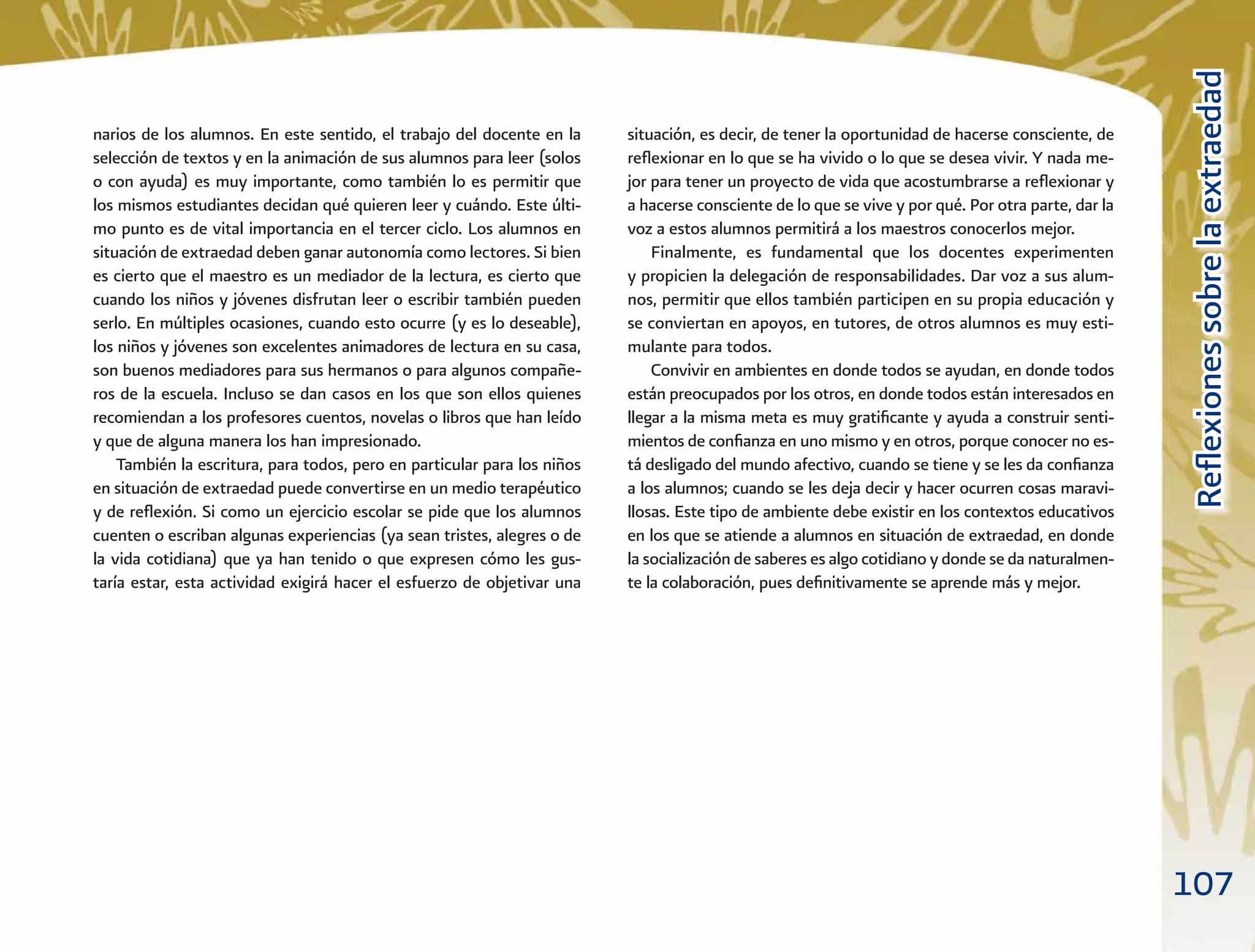 107
ReﬂexionessobrelaextraedadReﬂexionessobrelaextraedad
situación, es decir, de tener la oportunidad de hacerse consciente, de
reﬂexionar en lo que se ha vivido o lo que se desea vivir. Y nada me-
jor para tener un proyecto de vida que acostumbrarse a reﬂexionar y
a hacerse consciente de lo que se vive y por qué. Por otra parte, dar la
voz a estos alumnos permitirá a los maestros conocerlos mejor.
Finalmente, es fundamental que los docentes experimenten
y propicien la delegación de responsabilidades. Dar voz a sus alum-
nos, permitir que ellos también participen en su propia educación y
se conviertan en apoyos, en tutores, de otros alumnos es muy esti-
mulante para todos.
Convivir en ambientes en donde todos se ayudan, en donde todos
están preocupados por los otros, en donde todos están interesados en
llegar a la misma meta es muy gratiﬁcante y ayuda a construir senti-
mientos de conﬁanza en uno mismo y en otros, porque conocer no es-
tá desligado del mundo afectivo, cuando se tiene y se les da conﬁanza
a los alumnos; cuando se les deja decir y hacer ocurren cosas maravi-
llosas. Este tipo de ambiente debe existir en los contextos educativos
en los que se atiende a alumnos en situación de extraedad, en donde
la socialización de saberes es algo cotidiano y donde se da naturalmen-
te la colaboración, pues deﬁnitivamente se aprende más y mejor.
narios de los alumnos. En este sentido, el trabajo del docente en la
selección de textos y en la animación de sus alumnos para leer (solos
o con ayuda) es muy importante, como también lo es permitir que
los mismos estudiantes decidan qué quieren leer y cuándo. Este últi-
mo punto es de vital importancia en el tercer ciclo. Los alumnos en
situación de extraedad deben ganar autonomía como lectores. Si bien
es cierto que el maestro es un mediador de la lectura, es cierto que
cuando los niños y jóvenes disfrutan leer o escribir también pueden
serlo. En múltiples ocasiones, cuando esto ocurre (y es lo deseable),
los niños y jóvenes son excelentes animadores de lectura en su casa,
son buenos mediadores para sus hermanos o para algunos compañe-
ros de la escuela. Incluso se dan casos en los que son ellos quienes
recomiendan a los profesores cuentos, novelas o libros que han leído
y que de alguna manera los han impresionado.
También la escritura, para todos, pero en particular para los niños
en situación de extraedad puede convertirse en un medio terapéutico
y de reﬂexión. Si como un ejercicio escolar se pide que los alumnos
cuenten o escriban algunas experiencias (ya sean tristes, alegres o de
la vida cotidiana) que ya han tenido o que expresen cómo les gus-
taría estar, esta actividad exigirá hacer el esfuerzo de objetivar una
 