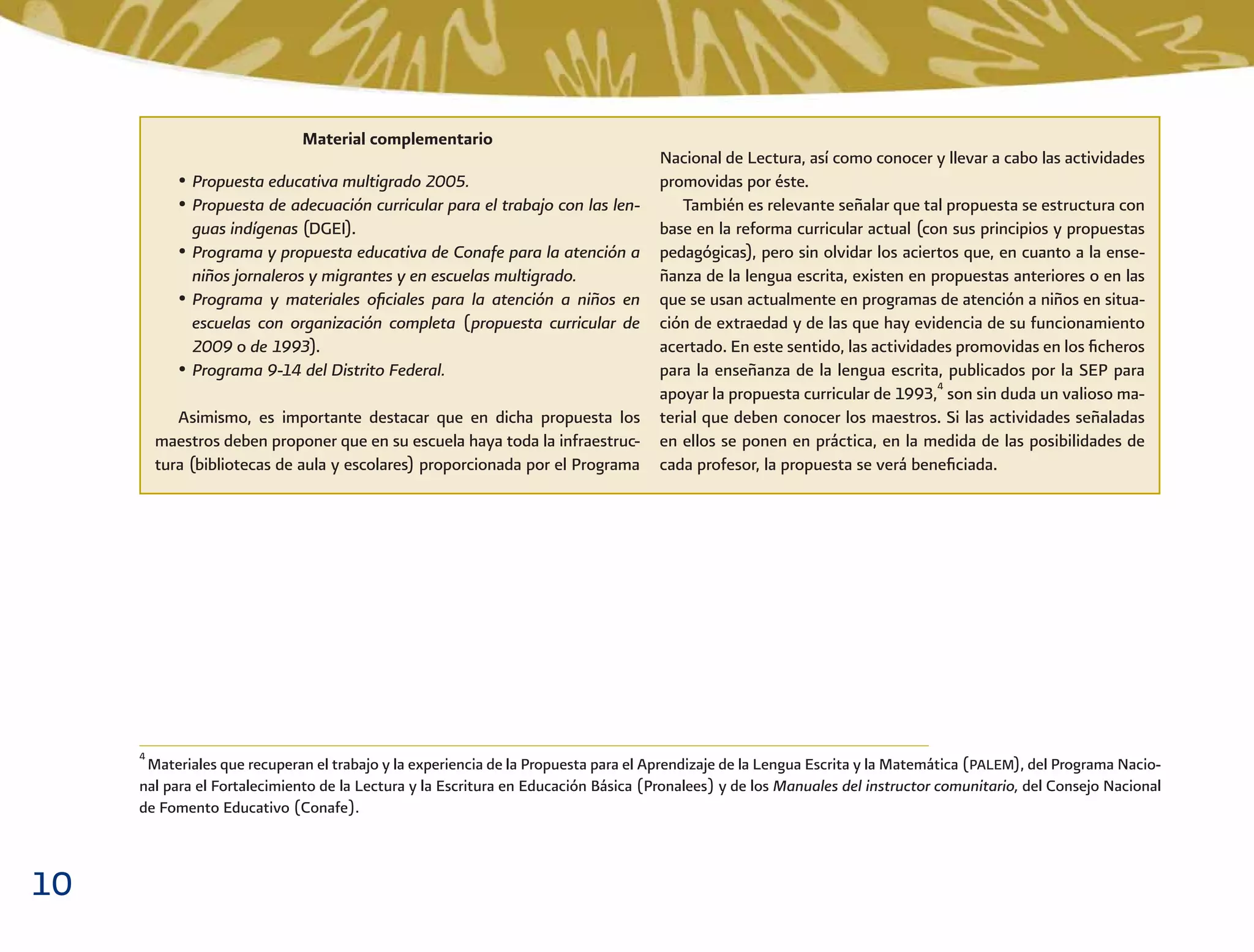 10
4
Materiales que recuperan el trabajo y la experiencia de la Propuesta para el Aprendizaje de la Lengua Escrita y la Matemática (PALEM), del Programa Nacio-
nal para el Fortalecimiento de la Lectura y la Escritura en Educación Básica (Pronalees) y de los Manuales del instructor comunitario, del Consejo Nacional
de Fomento Educativo (Conafe).
Material complementario
• Propuesta educativa multigrado 2005.
• Propuesta de adecuación curricular para el trabajo con las len-
guas indígenas (DGEI).
• Programa y propuesta educativa de Conafe para la atención a
niños jornaleros y migrantes y en escuelas multigrado.
• Programa y materiales oﬁciales para la atención a niños en
escuelas con organización completa (propuesta curricular de
2009 o de 1993).
• Programa 9-14 del Distrito Federal.
Asimismo, es importante destacar que en dicha propuesta los
maestros deben proponer que en su escuela haya toda la infraestruc-
tura (bibliotecas de aula y escolares) proporcionada por el Programa
Nacional de Lectura, así como conocer y llevar a cabo las actividades
promovidas por éste.
También es relevante señalar que tal propuesta se estructura con
base en la reforma curricular actual (con sus principios y propuestas
pedagógicas), pero sin olvidar los aciertos que, en cuanto a la ense-
ñanza de la lengua escrita, existen en propuestas anteriores o en las
que se usan actualmente en programas de atención a niños en situa-
ción de extraedad y de las que hay evidencia de su funcionamiento
acertado. En este sentido, las actividades promovidas en los ﬁcheros
para la enseñanza de la lengua escrita, publicados por la SEP para
apoyar la propuesta curricular de 1993,4
son sin duda un valioso ma-
terial que deben conocer los maestros. Si las actividades señaladas
en ellos se ponen en práctica, en la medida de las posibilidades de
cada profesor, la propuesta se verá beneﬁciada.
 