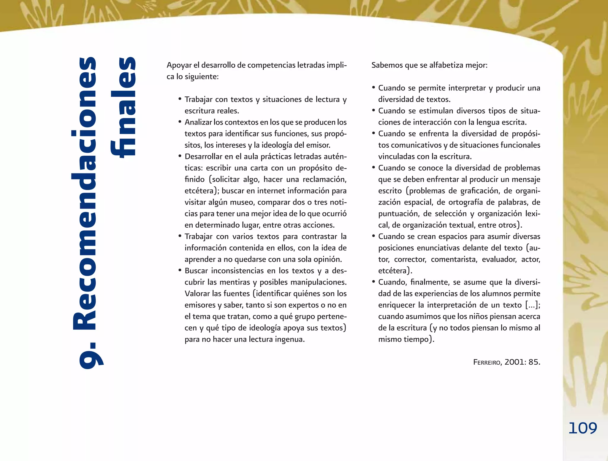 109
9.Recomendaciones
ﬁnales
Apoyar el desarrollo de competencias letradas impli-
ca lo siguiente:
• Trabajar con textos y situaciones de lectura y
escritura reales.
• Analizar los contextos en los que se producen los
textos para identiﬁcar sus funciones, sus propó-
sitos, los intereses y la ideología del emisor.
• Desarrollar en el aula prácticas letradas autén-
ticas: escribir una carta con un propósito de-
ﬁnido (solicitar algo, hacer una reclamación,
etcétera); buscar en internet información para
visitar algún museo, comparar dos o tres noti-
cias para tener una mejor idea de lo que ocurrió
en determinado lugar, entre otras acciones.
• Trabajar con varios textos para contrastar la
información contenida en ellos, con la idea de
aprender a no quedarse con una sola opinión.
• Buscar inconsistencias en los textos y a des-
cubrir las mentiras y posibles manipulaciones.
Valorar las fuentes (identiﬁcar quiénes son los
emisores y saber, tanto si son expertos o no en
el tema que tratan, como a qué grupo pertene-
cen y qué tipo de ideología apoya sus textos)
para no hacer una lectura ingenua.
Sabemos que se alfabetiza mejor:
• Cuando se permite interpretar y producir una
diversidad de textos.
• Cuando se estimulan diversos tipos de situa-
ciones de interacción con la lengua escrita.
• Cuando se enfrenta la diversidad de propósi-
tos comunicativos y de situaciones funcionales
vinculadas con la escritura.
• Cuando se conoce la diversidad de problemas
que se deben enfrentar al producir un mensaje
escrito (problemas de graﬁcación, de organi-
zación espacial, de ortografía de palabras, de
puntuación, de selección y organización lexi-
cal, de organización textual, entre otros).
• Cuando se crean espacios para asumir diversas
posiciones enunciativas delante del texto (au-
tor, corrector, comentarista, evaluador, actor,
etcétera).
• Cuando, ﬁnalmente, se asume que la diversi-
dad de las experiencias de los alumnos permite
enriquecer la interpretación de un texto […];
cuando asumimos que los niños piensan acerca
de la escritura (y no todos piensan lo mismo al
mismo tiempo).
FERREIRO, 2001: 85.
 