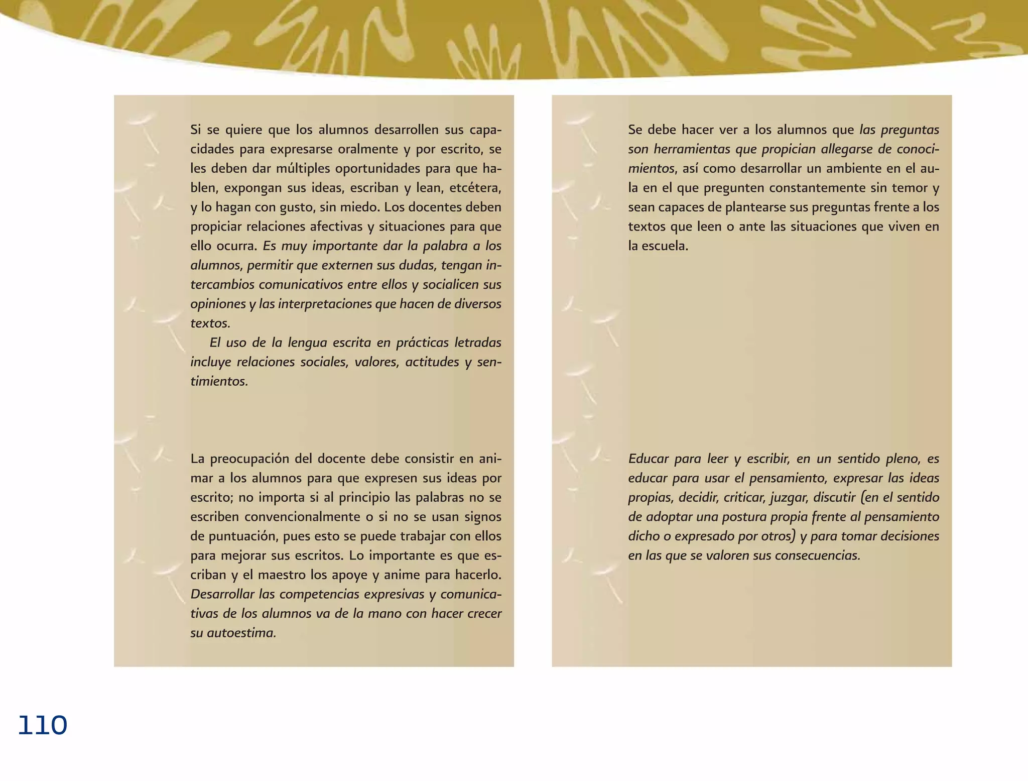 110
Si se quiere que los alumnos desarrollen sus capa-
cidades para expresarse oralmente y por escrito, se
les deben dar múltiples oportunidades para que ha-
blen, expongan sus ideas, escriban y lean, etcétera,
y lo hagan con gusto, sin miedo. Los docentes deben
propiciar relaciones afectivas y situaciones para que
ello ocurra. Es muy importante dar la palabra a los
alumnos, permitir que externen sus dudas, tengan in-
tercambios comunicativos entre ellos y socialicen sus
opiniones y las interpretaciones que hacen de diversos
textos.
El uso de la lengua escrita en prácticas letradas
incluye relaciones sociales, valores, actitudes y sen-
timientos.
Se debe hacer ver a los alumnos que las preguntas
son herramientas que propician allegarse de conoci-
mientos, así como desarrollar un ambiente en el au-
la en el que pregunten constantemente sin temor y
sean capaces de plantearse sus preguntas frente a los
textos que leen o ante las situaciones que viven en
la escuela.
Educar para leer y escribir, en un sentido pleno, es
educar para usar el pensamiento, expresar las ideas
propias, decidir, criticar, juzgar, discutir (en el sentido
de adoptar una postura propia frente al pensamiento
dicho o expresado por otros) y para tomar decisiones
en las que se valoren sus consecuencias.
La preocupación del docente debe consistir en ani-
mar a los alumnos para que expresen sus ideas por
escrito; no importa si al principio las palabras no se
escriben convencionalmente o si no se usan signos
de puntuación, pues esto se puede trabajar con ellos
para mejorar sus escritos. Lo importante es que es-
criban y el maestro los apoye y anime para hacerlo.
Desarrollar las competencias expresivas y comunica-
tivas de los alumnos va de la mano con hacer crecer
su autoestima.
 