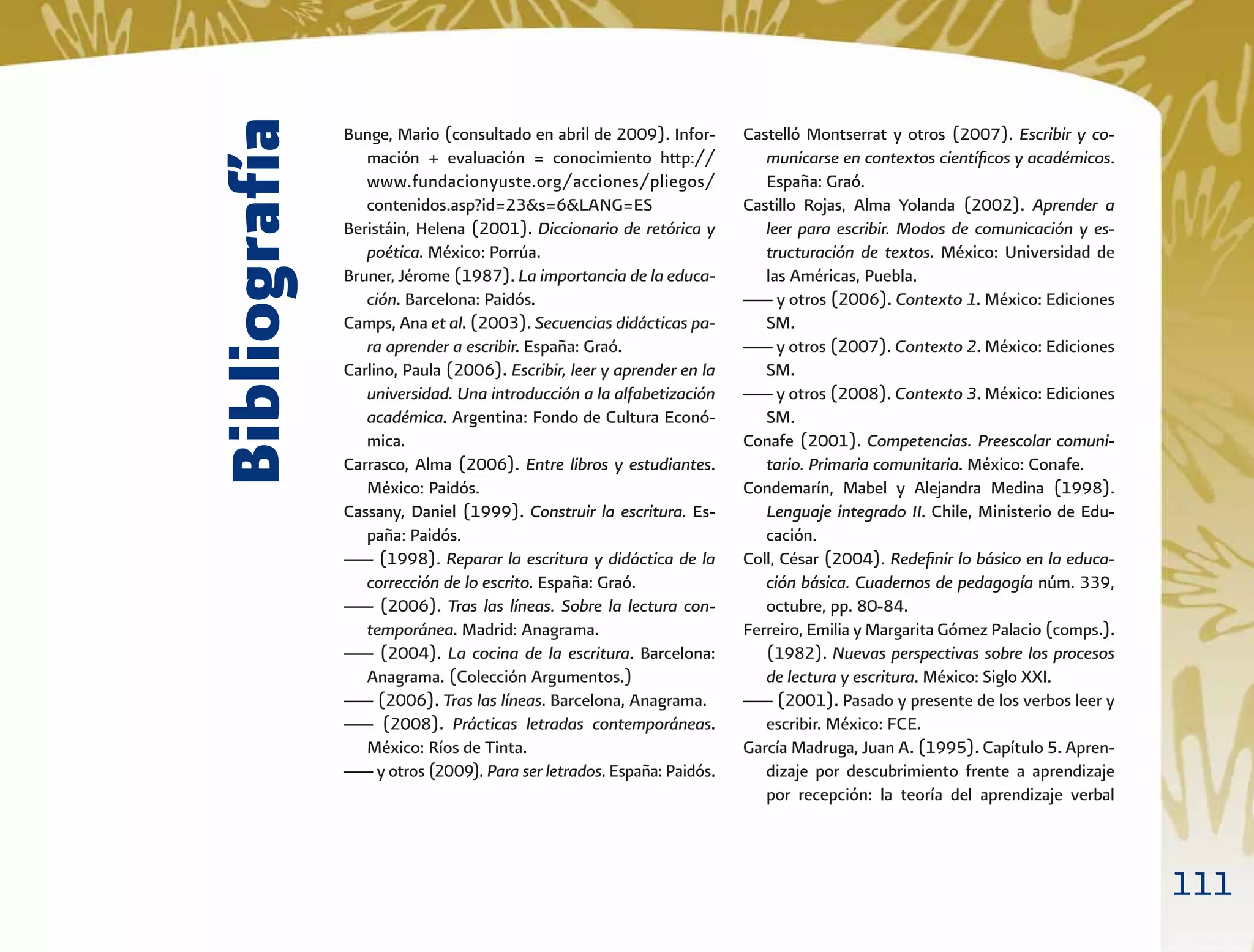 111
Bibliografía
Bunge, Mario (consultado en abril de 2009). Infor-
mación + evaluación = conocimiento http://
www.fundacionyuste.org/acciones/pliegos/
contenidos.asp?id=23&s=6&LANG=ES
Beristáin, Helena (2001). Diccionario de retórica y
poética. México: Porrúa.
Bruner, Jérome (1987). La importancia de la educa-
ción. Barcelona: Paidós.
Camps, Ana et al. (2003). Secuencias didácticas pa-
ra aprender a escribir. España: Graó.
Carlino, Paula (2006). Escribir, leer y aprender en la
universidad. Una introducción a la alfabetización
académica. Argentina: Fondo de Cultura Econó-
mica.
Carrasco, Alma (2006). Entre libros y estudiantes.
México: Paidós.
Cassany, Daniel (1999). Construir la escritura. Es-
paña: Paidós.
___ (1998). Reparar la escritura y didáctica de la
corrección de lo escrito. España: Graó.
___ (2006). Tras las líneas. Sobre la lectura con-
temporánea. Madrid: Anagrama.
___ (2004). La cocina de la escritura. Barcelona:
Anagrama. (Colección Argumentos.)
___ (2006). Tras las líneas. Barcelona, Anagrama.
___ (2008). Prácticas letradas contemporáneas.
México: Ríos de Tinta.
___ y otros (2009). Para ser letrados. España: Paidós.
Castelló Montserrat y otros (2007). Escribir y co-
municarse en contextos cientíﬁcos y académicos.
España: Graó.
Castillo Rojas, Alma Yolanda (2002). Aprender a
leer para escribir. Modos de comunicación y es-
tructuración de textos. México: Universidad de
las Américas, Puebla.
___ y otros (2006). Contexto 1. México: Ediciones
SM.
___ y otros (2007). Contexto 2. México: Ediciones
SM.
___ y otros (2008). Contexto 3. México: Ediciones
SM.
Conafe (2001). Competencias. Preescolar comuni-
tario. Primaria comunitaria. México: Conafe.
Condemarín, Mabel y Alejandra Medina (1998).
Lenguaje integrado II. Chile, Ministerio de Edu-
cación.
Coll, César (2004). Redeﬁnir lo básico en la educa-
ción básica. Cuadernos de pedagogía núm. 339,
octubre, pp. 80-84.
Ferreiro, Emilia y Margarita Gómez Palacio (comps.).
(1982). Nuevas perspectivas sobre los procesos
de lectura y escritura. México: Siglo XXI.
___ (2001). Pasado y presente de los verbos leer y
escribir. México: FCE.
García Madruga, Juan A. (1995). Capítulo 5. Apren-
dizaje por descubrimiento frente a aprendizaje
por recepción: la teoría del aprendizaje verbal
 