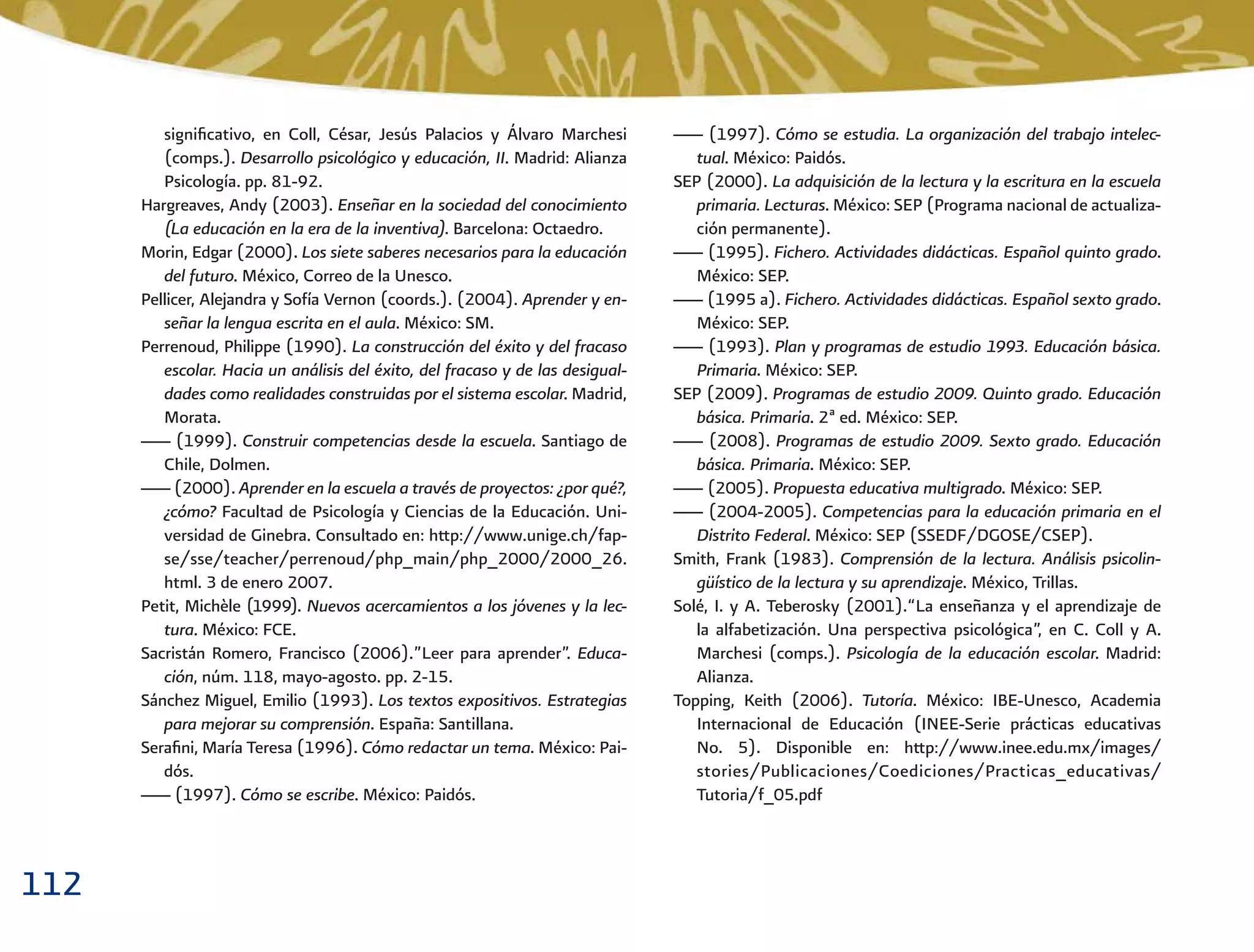 112
___ (1997). Cómo se estudia. La organización del trabajo intelec-
tual. México: Paidós.
SEP (2000). La adquisición de la lectura y la escritura en la escuela
primaria. Lecturas. México: SEP (Programa nacional de actualiza-
ción permanente).
___ (1995). Fichero. Actividades didácticas. Español quinto grado.
México: SEP.
___ (1995 a). Fichero. Actividades didácticas. Español sexto grado.
México: SEP.
___ (1993). Plan y programas de estudio 1993. Educación básica.
Primaria. México: SEP.
SEP (2009). Programas de estudio 2009. Quinto grado. Educación
básica. Primaria. 2ª ed. México: SEP.
___ (2008). Programas de estudio 2009. Sexto grado. Educación
básica. Primaria. México: SEP.
___ (2005). Propuesta educativa multigrado. México: SEP.
___ (2004-2005). Competencias para la educación primaria en el
Distrito Federal. México: SEP (SSEDF/DGOSE/CSEP).
Smith, Frank (1983). Comprensión de la lectura. Análisis psicolin-
güístico de la lectura y su aprendizaje. México, Trillas.
Solé, I. y A. Teberosky (2001).“La enseñanza y el aprendizaje de
la alfabetización. Una perspectiva psicológica”, en C. Coll y A.
Marchesi (comps.). Psicología de la educación escolar. Madrid:
Alianza.
Topping, Keith (2006). Tutoría. México: IBE-Unesco, Academia
Internacional de Educación (INEE-Serie prácticas educativas
No. 5). Disponible en: http://www.inee.edu.mx/images/
stories/Publicaciones/Coediciones/Practicas_educativas/
Tutoria/f_05.pdf
signiﬁcativo, en Coll, César, Jesús Palacios y Álvaro Marchesi
(comps.). Desarrollo psicológico y educación, II. Madrid: Alianza
Psicología. pp. 81-92.
Hargreaves, Andy (2003). Enseñar en la sociedad del conocimiento
(La educación en la era de la inventiva). Barcelona: Octaedro.
Morin, Edgar (2000). Los siete saberes necesarios para la educación
del futuro. México, Correo de la Unesco.
Pellicer, Alejandra y Sofía Vernon (coords.). (2004). Aprender y en-
señar la lengua escrita en el aula. México: SM.
Perrenoud, Philippe (1990). La construcción del éxito y del fracaso
escolar. Hacia un análisis del éxito, del fracaso y de las desigual-
dades como realidades construidas por el sistema escolar. Madrid,
Morata.
___ (1999). Construir competencias desde la escuela. Santiago de
Chile, Dolmen.
___ (2000). Aprender en la escuela a través de proyectos: ¿por qué?,
¿cómo? Facultad de Psicología y Ciencias de la Educación. Uni-
versidad de Ginebra. Consultado en: http://www.unige.ch/fap-
se/sse/teacher/perrenoud/php_main/php_2000/2000_26.
html. 3 de enero 2007.
Petit, Michèle (1999). Nuevos acercamientos a los jóvenes y la lec-
tura. México: FCE.
Sacristán Romero, Francisco (2006).”Leer para aprender”. Educa-
ción, núm. 118, mayo-agosto. pp. 2-15.
Sánchez Miguel, Emilio (1993). Los textos expositivos. Estrategias
para mejorar su comprensión. España: Santillana.
Seraﬁni, María Teresa (1996). Cómo redactar un tema. México: Pai-
dós.
___ (1997). Cómo se escribe. México: Paidós.
 