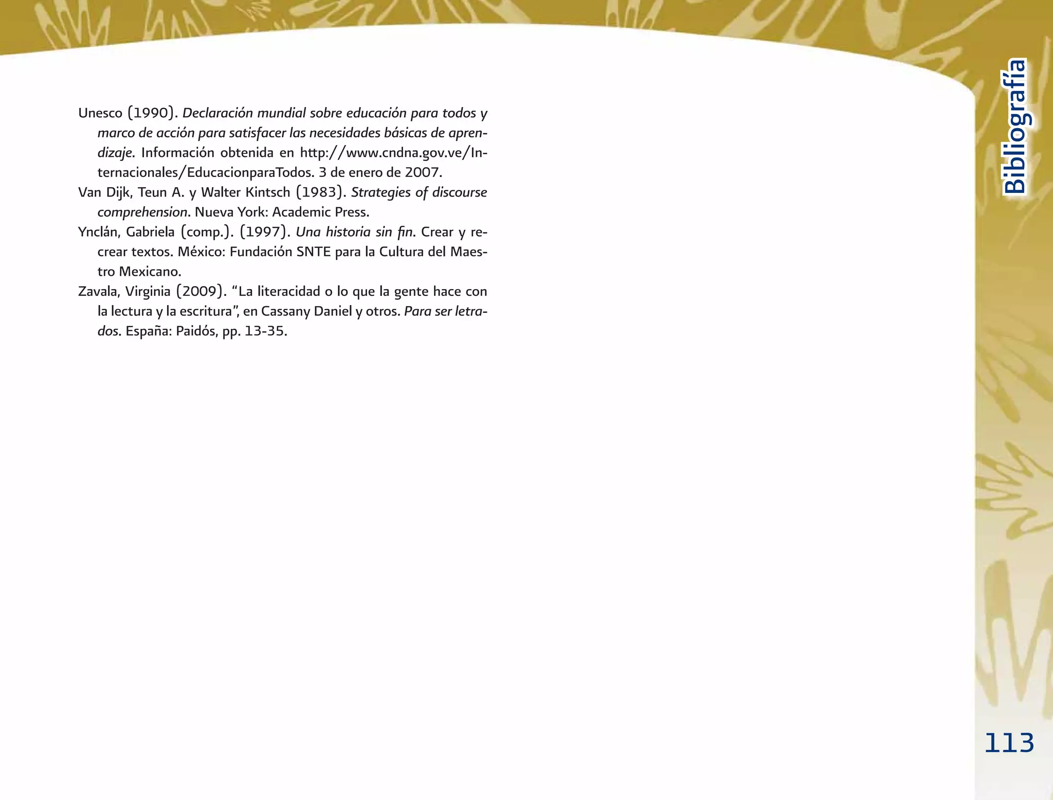 113
BibliografíaBibliografía
Unesco (1990). Declaración mundial sobre educación para todos y
marco de acción para satisfacer las necesidades básicas de apren-
dizaje. Información obtenida en http://www.cndna.gov.ve/In-
ternacionales/EducacionparaTodos. 3 de enero de 2007.
Van Dijk, Teun A. y Walter Kintsch (1983). Strategies of discourse
comprehension. Nueva York: Academic Press.
Ynclán, Gabriela (comp.). (1997). Una historia sin ﬁn. Crear y re-
crear textos. México: Fundación SNTE para la Cultura del Maes-
tro Mexicano.
Zavala, Virginia (2009). “La literacidad o lo que la gente hace con
la lectura y la escritura”, en Cassany Daniel y otros. Para ser letra-
dos. España: Paidós, pp. 13-35.
 