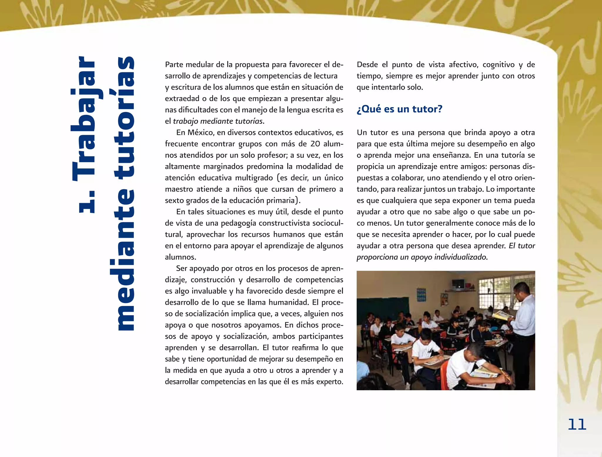 11
1.Trabajar
mediantetutorías
Parte medular de la propuesta para favorecer el de-
sarrollo de aprendizajes y competencias de lectura
y escritura de los alumnos que están en situación de
extraedad o de los que empiezan a presentar algu-
nas diﬁcultades con el manejo de la lengua escrita es
el trabajo mediante tutorías.
En México, en diversos contextos educativos, es
frecuente encontrar grupos con más de 20 alum-
nos atendidos por un solo profesor; a su vez, en los
altamente marginados predomina la modalidad de
atención educativa multigrado (es decir, un único
maestro atiende a niños que cursan de primero a
sexto grados de la educación primaria).
En tales situaciones es muy útil, desde el punto
de vista de una pedagogía constructivista sociocul-
tural, aprovechar los recursos humanos que están
en el entorno para apoyar el aprendizaje de algunos
alumnos.
Ser apoyado por otros en los procesos de apren-
dizaje, construcción y desarrollo de competencias
es algo invaluable y ha favorecido desde siempre el
desarrollo de lo que se llama humanidad. El proce-
so de socialización implica que, a veces, alguien nos
apoya o que nosotros apoyamos. En dichos proce-
sos de apoyo y socialización, ambos participantes
aprenden y se desarrollan. El tutor reaﬁrma lo que
sabe y tiene oportunidad de mejorar su desempeño en
la medida en que ayuda a otro u otros a aprender y a
desarrollar competencias en las que él es más experto.
Desde el punto de vista afectivo, cognitivo y de
tiempo, siempre es mejor aprender junto con otros
que intentarlo solo.
¿Qué es un tutor?
Un tutor es una persona que brinda apoyo a otra
para que esta última mejore su desempeño en algo
o aprenda mejor una enseñanza. En una tutoría se
propicia un aprendizaje entre amigos: personas dis-
puestas a colaborar, uno atendiendo y el otro orien-
tando, para realizar juntos un trabajo. Lo importante
es que cualquiera que sepa exponer un tema pueda
ayudar a otro que no sabe algo o que sabe un po-
co menos. Un tutor generalmente conoce más de lo
que se necesita aprender o hacer, por lo cual puede
ayudar a otra persona que desea aprender. El tutor
proporciona un apoyo individualizado.
 