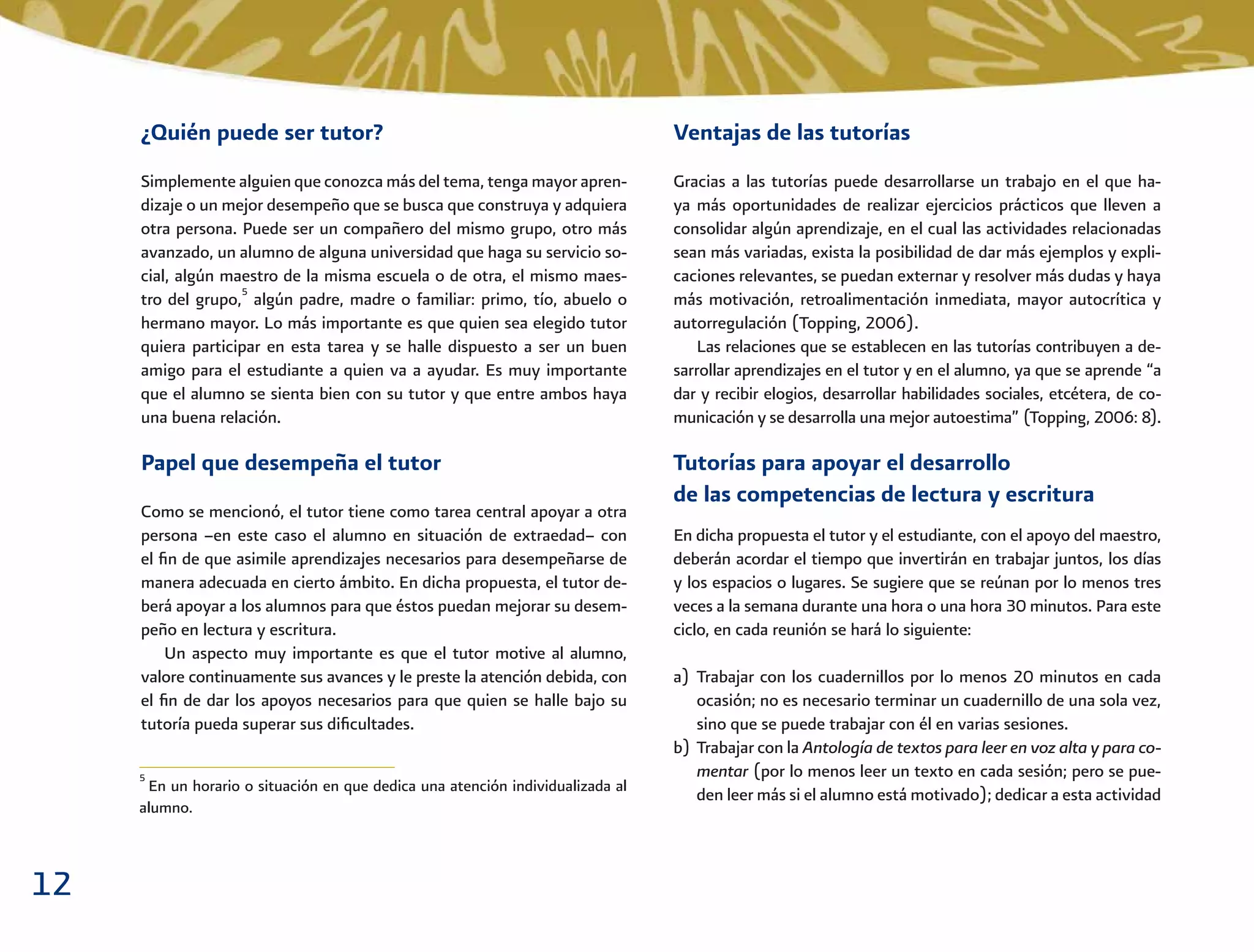 12
Ventajas de las tutorías
Gracias a las tutorías puede desarrollarse un trabajo en el que ha-
ya más oportunidades de realizar ejercicios prácticos que lleven a
consolidar algún aprendizaje, en el cual las actividades relacionadas
sean más variadas, exista la posibilidad de dar más ejemplos y expli-
caciones relevantes, se puedan externar y resolver más dudas y haya
más motivación, retroalimentación inmediata, mayor autocrítica y
autorregulación (Topping, 2006).
Las relaciones que se establecen en las tutorías contribuyen a de-
sarrollar aprendizajes en el tutor y en el alumno, ya que se aprende “a
dar y recibir elogios, desarrollar habilidades sociales, etcétera, de co-
municación y se desarrolla una mejor autoestima” (Topping, 2006: 8).
Tutorías para apoyar el desarrollo
de las competencias de lectura y escritura
En dicha propuesta el tutor y el estudiante, con el apoyo del maestro,
deberán acordar el tiempo que invertirán en trabajar juntos, los días
y los espacios o lugares. Se sugiere que se reúnan por lo menos tres
veces a la semana durante una hora o una hora 30 minutos. Para este
ciclo, en cada reunión se hará lo siguiente:
a) Trabajar con los cuadernillos por lo menos 20 minutos en cada
ocasión; no es necesario terminar un cuadernillo de una sola vez,
sino que se puede trabajar con él en varias sesiones.
b) Trabajar con la Antología de textos para leer en voz alta y para co-
mentar (por lo menos leer un texto en cada sesión; pero se pue-
den leer más si el alumno está motivado); dedicar a esta actividad
¿Quién puede ser tutor?
Simplemente alguien que conozca más del tema, tenga mayor apren-
dizaje o un mejor desempeño que se busca que construya y adquiera
otra persona. Puede ser un compañero del mismo grupo, otro más
avanzado, un alumno de alguna universidad que haga su servicio so-
cial, algún maestro de la misma escuela o de otra, el mismo maes-
tro del grupo,5
algún padre, madre o familiar: primo, tío, abuelo o
hermano mayor. Lo más importante es que quien sea elegido tutor
quiera participar en esta tarea y se halle dispuesto a ser un buen
amigo para el estudiante a quien va a ayudar. Es muy importante
que el alumno se sienta bien con su tutor y que entre ambos haya
una buena relación.
Papel que desempeña el tutor
Como se mencionó, el tutor tiene como tarea central apoyar a otra
persona –en este caso el alumno en situación de extraedad– con
el ﬁn de que asimile aprendizajes necesarios para desempeñarse de
manera adecuada en cierto ámbito. En dicha propuesta, el tutor de-
berá apoyar a los alumnos para que éstos puedan mejorar su desem-
peño en lectura y escritura.
Un aspecto muy importante es que el tutor motive al alumno,
valore continuamente sus avances y le preste la atención debida, con
el ﬁn de dar los apoyos necesarios para que quien se halle bajo su
tutoría pueda superar sus diﬁcultades.
5
En un horario o situación en que dedica una atención individualizada al
alumno.
 