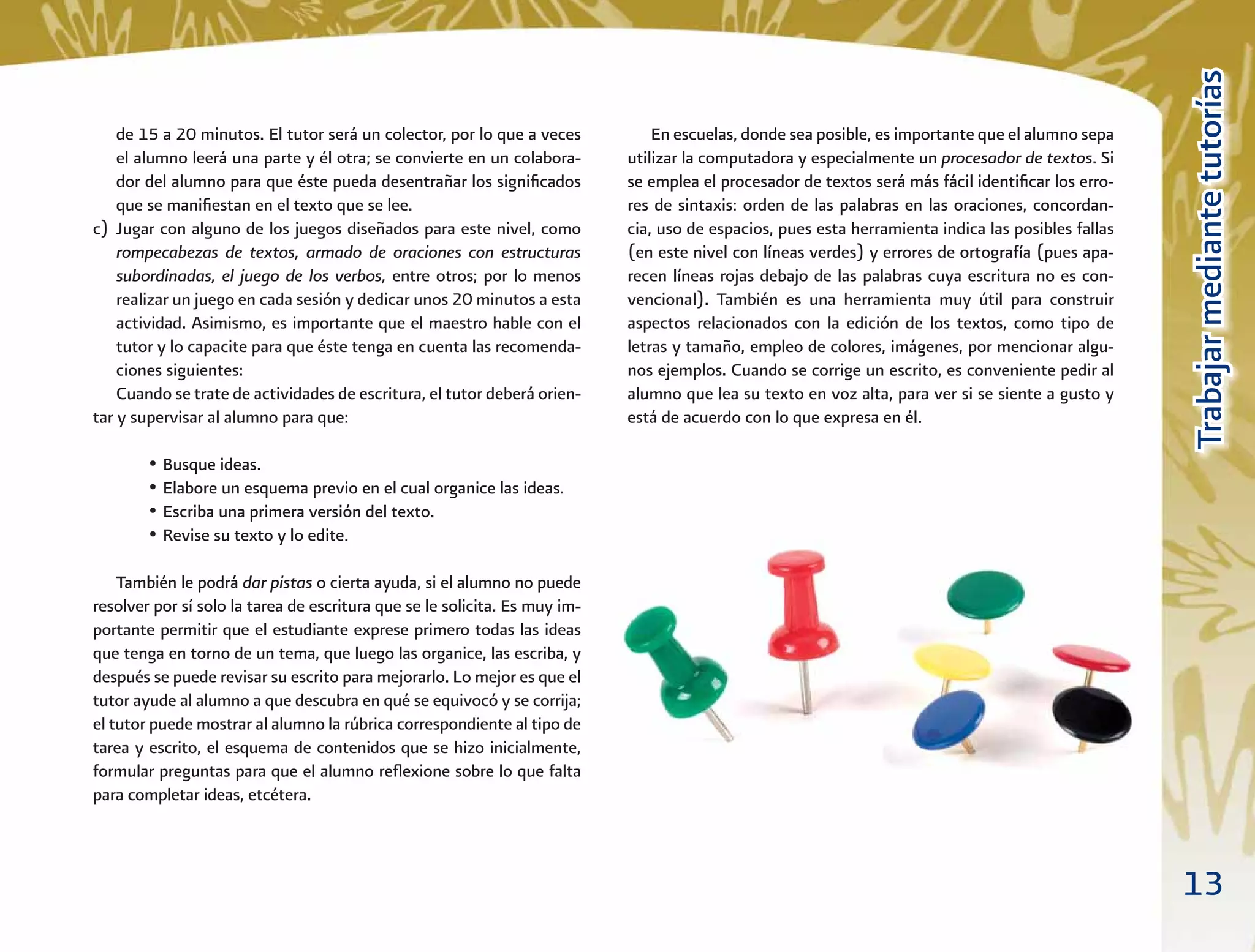 13
TrabajarmediantetutoríasTrabajarmediantetutorías
En escuelas, donde sea posible, es importante que el alumno sepa
utilizar la computadora y especialmente un procesador de textos. Si
se emplea el procesador de textos será más fácil identiﬁcar los erro-
res de sintaxis: orden de las palabras en las oraciones, concordan-
cia, uso de espacios, pues esta herramienta indica las posibles fallas
(en este nivel con líneas verdes) y errores de ortografía (pues apa-
recen líneas rojas debajo de las palabras cuya escritura no es con-
vencional). También es una herramienta muy útil para construir
aspectos relacionados con la edición de los textos, como tipo de
letras y tamaño, empleo de colores, imágenes, por mencionar algu-
nos ejemplos. Cuando se corrige un escrito, es conveniente pedir al
alumno que lea su texto en voz alta, para ver si se siente a gusto y
está de acuerdo con lo que expresa en él.
de 15 a 20 minutos. El tutor será un colector, por lo que a veces
el alumno leerá una parte y él otra; se convierte en un colabora-
dor del alumno para que éste pueda desentrañar los signiﬁcados
que se maniﬁestan en el texto que se lee.
c) Jugar con alguno de los juegos diseñados para este nivel, como
rompecabezas de textos, armado de oraciones con estructuras
subordinadas, el juego de los verbos, entre otros; por lo menos
realizar un juego en cada sesión y dedicar unos 20 minutos a esta
actividad. Asimismo, es importante que el maestro hable con el
tutor y lo capacite para que éste tenga en cuenta las recomenda-
ciones siguientes:
Cuando se trate de actividades de escritura, el tutor deberá orien-
tar y supervisar al alumno para que:
• Busque ideas.
• Elabore un esquema previo en el cual organice las ideas.
• Escriba una primera versión del texto.
• Revise su texto y lo edite.
También le podrá dar pistas o cierta ayuda, si el alumno no puede
resolver por sí solo la tarea de escritura que se le solicita. Es muy im-
portante permitir que el estudiante exprese primero todas las ideas
que tenga en torno de un tema, que luego las organice, las escriba, y
después se puede revisar su escrito para mejorarlo. Lo mejor es que el
tutor ayude al alumno a que descubra en qué se equivocó y se corrija;
el tutor puede mostrar al alumno la rúbrica correspondiente al tipo de
tarea y escrito, el esquema de contenidos que se hizo inicialmente,
formular preguntas para que el alumno reﬂexione sobre lo que falta
para completar ideas, etcétera.
 