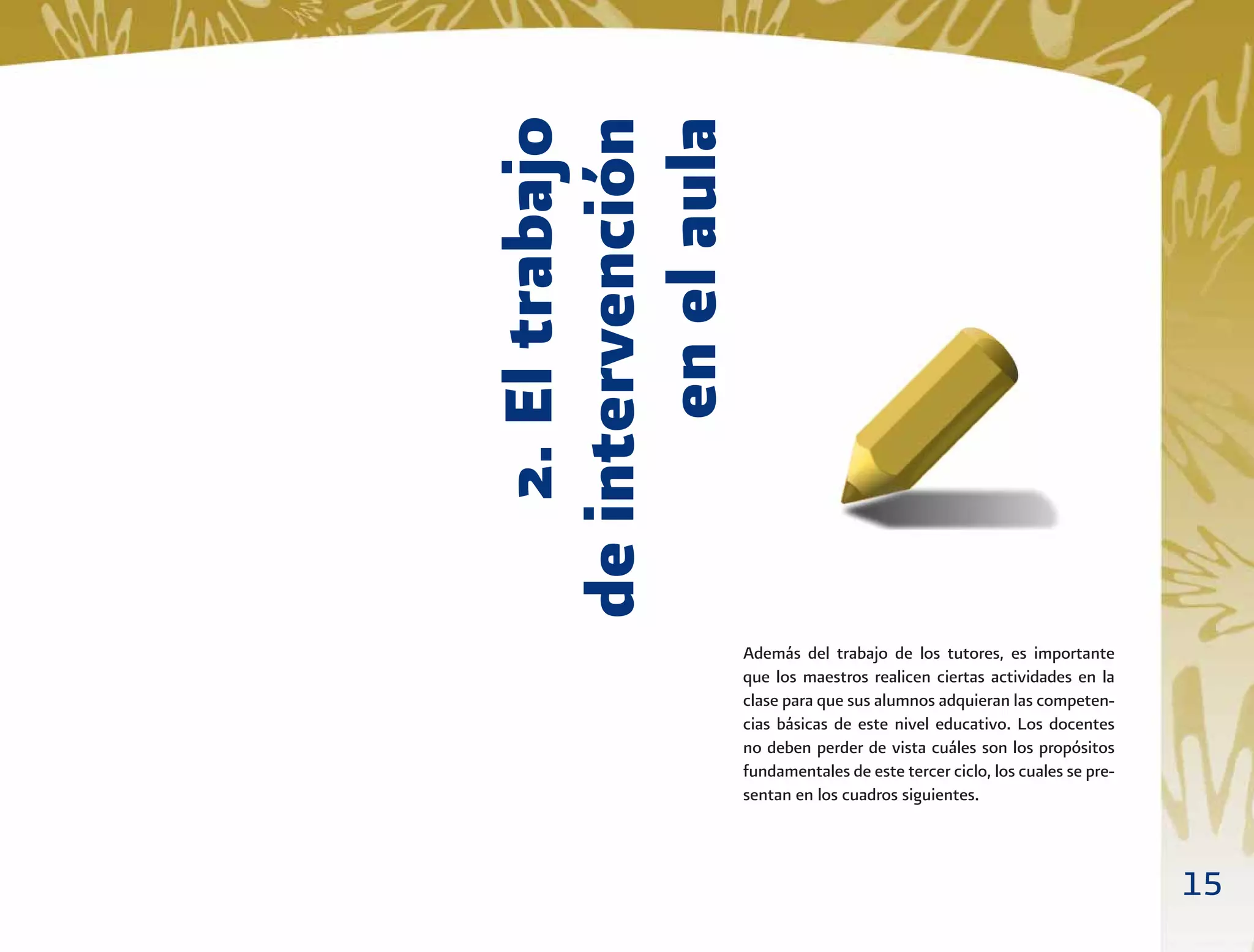15
2.Eltrabajo
deintervención
enelaula
Además del trabajo de los tutores, es importante
que los maestros realicen ciertas actividades en la
clase para que sus alumnos adquieran las competen-
cias básicas de este nivel educativo. Los docentes
no deben perder de vista cuáles son los propósitos
fundamentales de este tercer ciclo, los cuales se pre-
sentan en los cuadros siguientes.
 