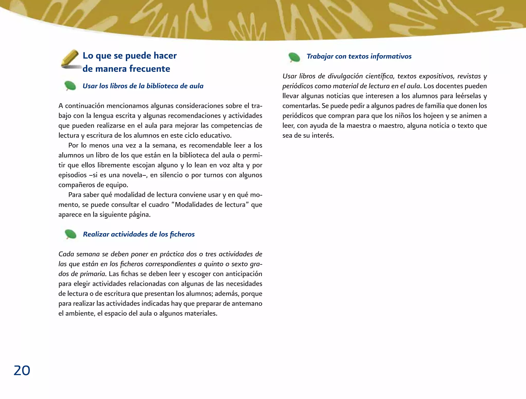 20
Trabajar con textos informativos
Usar libros de divulgación cientíﬁca, textos expositivos, revistas y
periódicos como material de lectura en el aula. Los docentes pueden
llevar algunas noticias que interesen a los alumnos para leérselas y
comentarlas. Se puede pedir a algunos padres de familia que donen los
periódicos que compran para que los niños los hojeen y se animen a
leer, con ayuda de la maestra o maestro, alguna noticia o texto que
sea de su interés.
Lo que se puede hacer
de manera frecuente
Usar los libros de la biblioteca de aula
A continuación mencionamos algunas consideraciones sobre el tra-
bajo con la lengua escrita y algunas recomendaciones y actividades
que pueden realizarse en el aula para mejorar las competencias de
lectura y escritura de los alumnos en este ciclo educativo.
Por lo menos una vez a la semana, es recomendable leer a los
alumnos un libro de los que están en la biblioteca del aula o permi-
tir que ellos libremente escojan alguno y lo lean en voz alta y por
episodios –si es una novela–, en silencio o por turnos con algunos
compañeros de equipo.
Para saber qué modalidad de lectura conviene usar y en qué mo-
mento, se puede consultar el cuadro “Modalidades de lectura” que
aparece en la siguiente página.
Realizar actividades de los ﬁcheros
Cada semana se deben poner en práctica dos o tres actividades de
las que están en los ﬁcheros correspondientes a quinto o sexto gra-
dos de primaria. Las ﬁchas se deben leer y escoger con anticipación
para elegir actividades relacionadas con algunas de las necesidades
de lectura o de escritura que presentan los alumnos; además, porque
para realizar las actividades indicadas hay que preparar de antemano
el ambiente, el espacio del aula o algunos materiales.
 