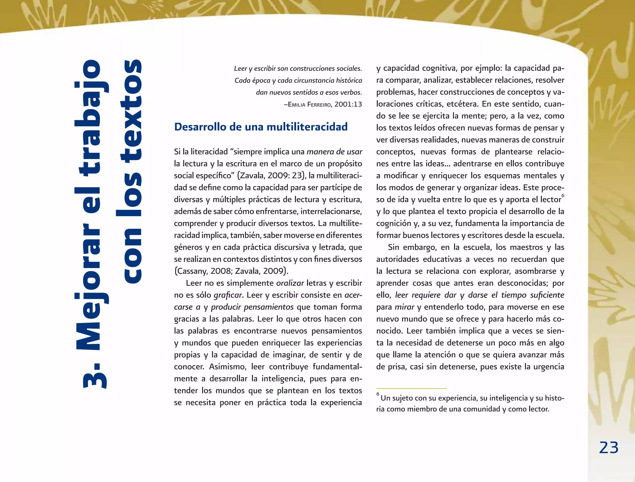 23
3.Mejorareltrabajo
conlostextos
Leer y escribir son construcciones sociales.
Cada época y cada circunstancia histórica
dan nuevos sentidos a esos verbos.
–EMILIA FERREIRO, 2001:13
Desarrollo de una multiliteracidad
Si la literacidad “siempre implica una manera de usar
la lectura y la escritura en el marco de un propósito
social especíﬁco” (Zavala, 2009: 23), la multiliteraci-
dad se deﬁne como la capacidad para ser partícipe de
diversas y múltiples prácticas de lectura y escritura,
además de saber cómo enfrentarse, interrelacionarse,
comprender y producir diversos textos. La multilite-
racidadimplica,también,sabermoverseendiferentes
géneros y en cada práctica discursiva y letrada, que
se realizan en contextos distintos y con ﬁnes diversos
(Cassany, 2008; Zavala, 2009).
Leer no es simplemente oralizar letras y escribir
no es sólo graﬁcar. Leer y escribir consiste en acer-
carse a y producir pensamientos que toman forma
gracias a las palabras. Leer lo que otros hacen con
las palabras es encontrarse nuevos pensamientos
y mundos que pueden enriquecer las experiencias
propias y la capacidad de imaginar, de sentir y de
conocer. Asimismo, leer contribuye fundamental-
mente a desarrollar la inteligencia, pues para en-
tender los mundos que se plantean en los textos
se necesita poner en práctica toda la experiencia
y capacidad cognitiva, por ejmplo: la capacidad pa-
ra comparar, analizar, establecer relaciones, resolver
problemas, hacer construcciones de conceptos y va-
loraciones críticas, etcétera. En este sentido, cuan-
do se lee se ejercita la mente; pero, a la vez, como
los textos leídos ofrecen nuevas formas de pensar y
ver diversas realidades, nuevas maneras de construir
conceptos, nuevas formas de plantearse relacio-
nes entre las ideas... adentrarse en ellos contribuye
a modiﬁcar y enriquecer los esquemas mentales y
los modos de generar y organizar ideas. Este proce-
so de ida y vuelta entre lo que es y aporta el lector6
y lo que plantea el texto propicia el desarrollo de la
cognición y, a su vez, fundamenta la importancia de
formar buenos lectores y escritores desde la escuela.
Sin embargo, en la escuela, los maestros y las
autoridades educativas a veces no recuerdan que
la lectura se relaciona con explorar, asombrarse y
aprender cosas que antes eran desconocidas; por
ello, leer requiere dar y darse el tiempo suﬁciente
para mirar y entenderlo todo, para moverse en ese
nuevo mundo que se ofrece y para hacerlo más co-
nocido. Leer también implica que a veces se sien-
ta la necesidad de detenerse un poco más en algo
que llame la atención o que se quiera avanzar más
de prisa, casi sin detenerse, pues existe la urgencia
6
Un sujeto con su experiencia, su inteligencia y su histo-
ria como miembro de una comunidad y como lector.
 