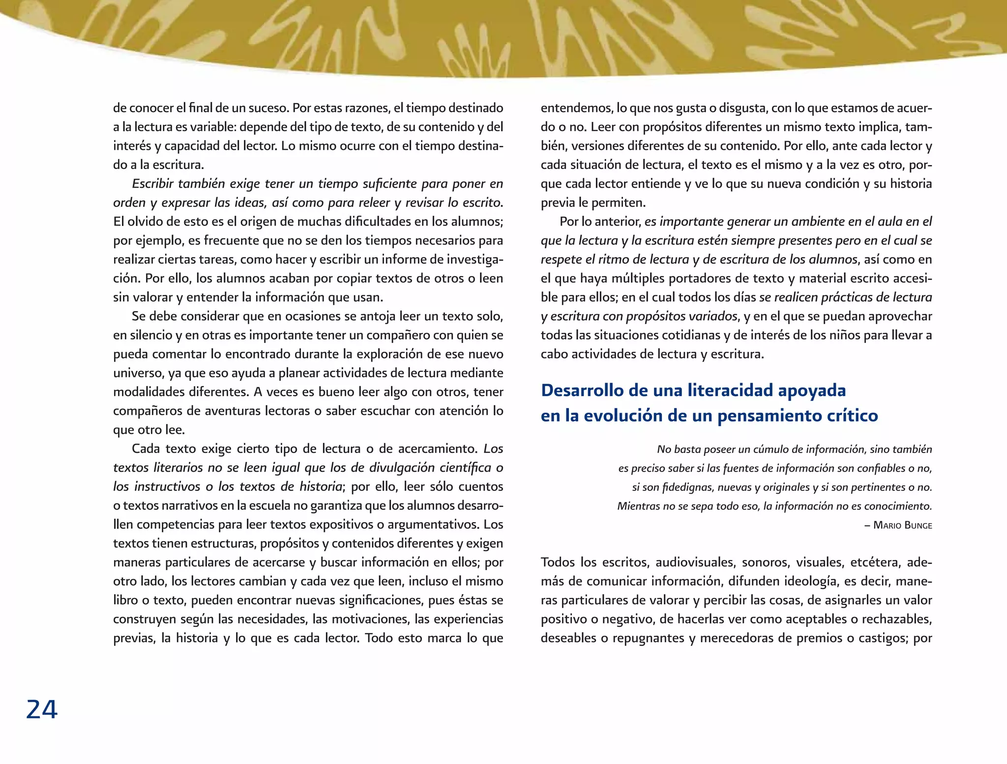 24
entendemos, lo que nos gusta o disgusta, con lo que estamos de acuer-
do o no. Leer con propósitos diferentes un mismo texto implica, tam-
bién, versiones diferentes de su contenido. Por ello, ante cada lector y
cada situación de lectura, el texto es el mismo y a la vez es otro, por-
que cada lector entiende y ve lo que su nueva condición y su historia
previa le permiten.
Por lo anterior, es importante generar un ambiente en el aula en el
que la lectura y la escritura estén siempre presentes pero en el cual se
respete el ritmo de lectura y de escritura de los alumnos, así como en
el que haya múltiples portadores de texto y material escrito accesi-
ble para ellos; en el cual todos los días se realicen prácticas de lectura
y escritura con propósitos variados, y en el que se puedan aprovechar
todas las situaciones cotidianas y de interés de los niños para llevar a
cabo actividades de lectura y escritura.
Desarrollo de una literacidad apoyada
en la evolución de un pensamiento crítico
No basta poseer un cúmulo de información, sino también
es preciso saber si las fuentes de información son conﬁables o no,
si son ﬁdedignas, nuevas y originales y si son pertinentes o no.
Mientras no se sepa todo eso, la información no es conocimiento.
– MARIO BUNGE
Todos los escritos, audiovisuales, sonoros, visuales, etcétera, ade-
más de comunicar información, difunden ideología, es decir, mane-
ras particulares de valorar y percibir las cosas, de asignarles un valor
positivo o negativo, de hacerlas ver como aceptables o rechazables,
deseables o repugnantes y merecedoras de premios o castigos; por
de conocer el ﬁnal de un suceso. Por estas razones, el tiempo destinado
a la lectura es variable: depende del tipo de texto, de su contenido y del
interés y capacidad del lector. Lo mismo ocurre con el tiempo destina-
do a la escritura.
Escribir también exige tener un tiempo suﬁciente para poner en
orden y expresar las ideas, así como para releer y revisar lo escrito.
El olvido de esto es el origen de muchas diﬁcultades en los alumnos;
por ejemplo, es frecuente que no se den los tiempos necesarios para
realizar ciertas tareas, como hacer y escribir un informe de investiga-
ción. Por ello, los alumnos acaban por copiar textos de otros o leen
sin valorar y entender la información que usan.
Se debe considerar que en ocasiones se antoja leer un texto solo,
en silencio y en otras es importante tener un compañero con quien se
pueda comentar lo encontrado durante la exploración de ese nuevo
universo, ya que eso ayuda a planear actividades de lectura mediante
modalidades diferentes. A veces es bueno leer algo con otros, tener
compañeros de aventuras lectoras o saber escuchar con atención lo
que otro lee.
Cada texto exige cierto tipo de lectura o de acercamiento. Los
textos literarios no se leen igual que los de divulgación cientíﬁca o
los instructivos o los textos de historia; por ello, leer sólo cuentos
o textos narrativos en la escuela no garantiza que los alumnos desarro-
llen competencias para leer textos expositivos o argumentativos. Los
textos tienen estructuras, propósitos y contenidos diferentes y exigen
maneras particulares de acercarse y buscar información en ellos; por
otro lado, los lectores cambian y cada vez que leen, incluso el mismo
libro o texto, pueden encontrar nuevas signiﬁcaciones, pues éstas se
construyen según las necesidades, las motivaciones, las experiencias
previas, la historia y lo que es cada lector. Todo esto marca lo que
 