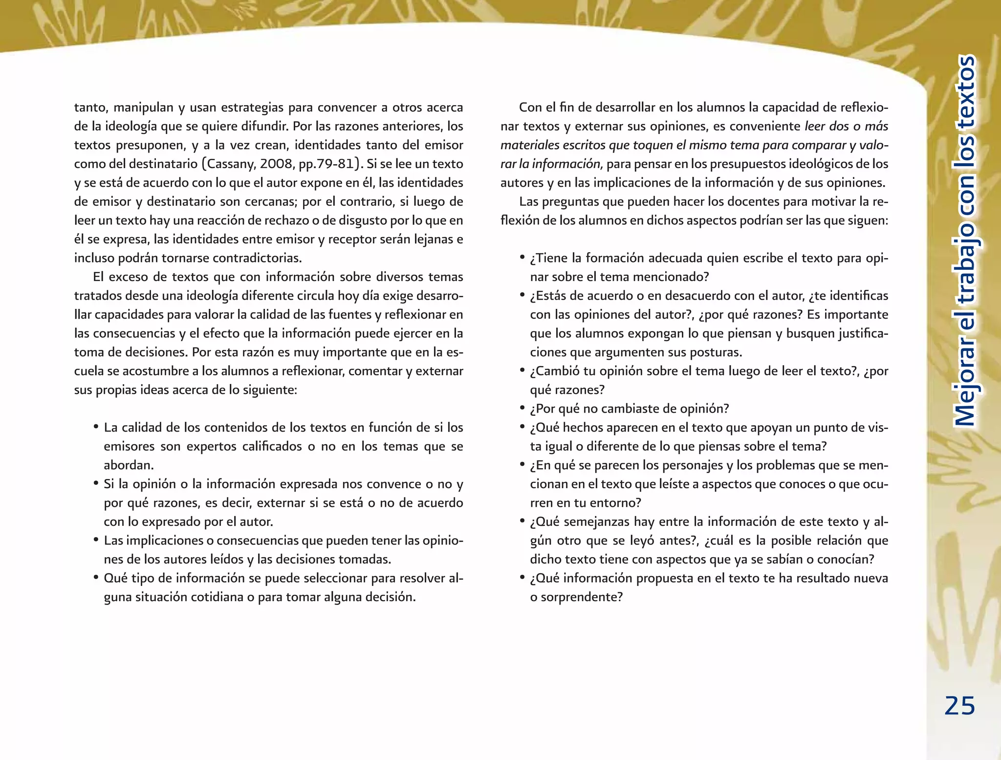 25
MejorareltrabajoconlostextosMejorareltrabajoconlostextos
Con el ﬁn de desarrollar en los alumnos la capacidad de reﬂexio-
nar textos y externar sus opiniones, es conveniente leer dos o más
materiales escritos que toquen el mismo tema para comparar y valo-
rar la información, para pensar en los presupuestos ideológicos de los
autores y en las implicaciones de la información y de sus opiniones.
Las preguntas que pueden hacer los docentes para motivar la re-
ﬂexión de los alumnos en dichos aspectos podrían ser las que siguen:
• ¿Tiene la formación adecuada quien escribe el texto para opi-
nar sobre el tema mencionado?
• ¿Estás de acuerdo o en desacuerdo con el autor, ¿te identiﬁcas
con las opiniones del autor?, ¿por qué razones? Es importante
que los alumnos expongan lo que piensan y busquen justiﬁca-
ciones que argumenten sus posturas.
• ¿Cambió tu opinión sobre el tema luego de leer el texto?, ¿por
qué razones?
• ¿Por qué no cambiaste de opinión?
• ¿Qué hechos aparecen en el texto que apoyan un punto de vis-
ta igual o diferente de lo que piensas sobre el tema?
• ¿En qué se parecen los personajes y los problemas que se men-
cionan en el texto que leíste a aspectos que conoces o que ocu-
rren en tu entorno?
• ¿Qué semejanzas hay entre la información de este texto y al-
gún otro que se leyó antes?, ¿cuál es la posible relación que
dicho texto tiene con aspectos que ya se sabían o conocían?
• ¿Qué información propuesta en el texto te ha resultado nueva
o sorprendente?
tanto, manipulan y usan estrategias para convencer a otros acerca
de la ideología que se quiere difundir. Por las razones anteriores, los
textos presuponen, y a la vez crean, identidades tanto del emisor
como del destinatario (Cassany, 2008, pp.79-81). Si se lee un texto
y se está de acuerdo con lo que el autor expone en él, las identidades
de emisor y destinatario son cercanas; por el contrario, si luego de
leer un texto hay una reacción de rechazo o de disgusto por lo que en
él se expresa, las identidades entre emisor y receptor serán lejanas e
incluso podrán tornarse contradictorias.
El exceso de textos que con información sobre diversos temas
tratados desde una ideología diferente circula hoy día exige desarro-
llar capacidades para valorar la calidad de las fuentes y reﬂexionar en
las consecuencias y el efecto que la información puede ejercer en la
toma de decisiones. Por esta razón es muy importante que en la es-
cuela se acostumbre a los alumnos a reﬂexionar, comentar y externar
sus propias ideas acerca de lo siguiente:
• La calidad de los contenidos de los textos en función de si los
emisores son expertos caliﬁcados o no en los temas que se
abordan.
• Si la opinión o la información expresada nos convence o no y
por qué razones, es decir, externar si se está o no de acuerdo
con lo expresado por el autor.
• Las implicaciones o consecuencias que pueden tener las opinio-
nes de los autores leídos y las decisiones tomadas.
• Qué tipo de información se puede seleccionar para resolver al-
guna situación cotidiana o para tomar alguna decisión.
 