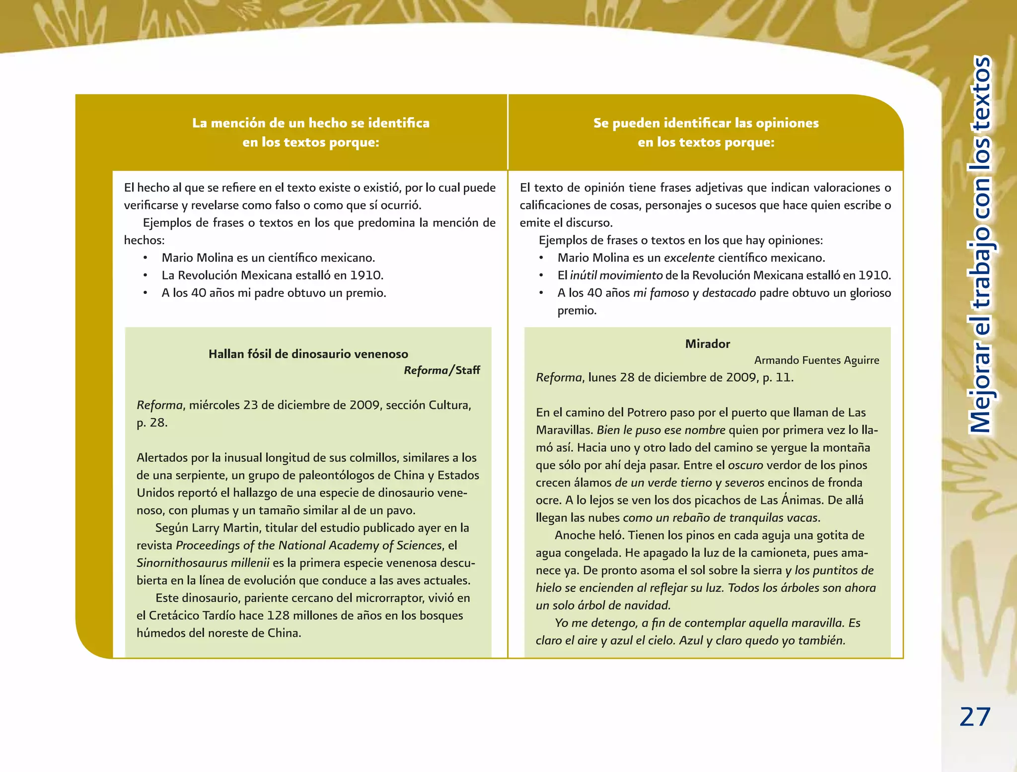27
MejorareltrabajoconlostextosMejorareltrabajoconlostextos
Se pueden identiﬁcar las opiniones
en los textos porque:
La mención de un hecho se identiﬁca
en los textos porque:
Hallan fósil de dinosaurio venenoso
Reforma/Staff
Reforma, miércoles 23 de diciembre de 2009, sección Cultura,
p. 28.
Alertados por la inusual longitud de sus colmillos, similares a los
de una serpiente, un grupo de paleontólogos de China y Estados
Unidos reportó el hallazgo de una especie de dinosaurio vene-
noso, con plumas y un tamaño similar al de un pavo.
Según Larry Martin, titular del estudio publicado ayer en la
revista Proceedings of the National Academy of Sciences, el
Sinornithosaurus millenii es la primera especie venenosa descu-
bierta en la línea de evolución que conduce a las aves actuales.
Este dinosaurio, pariente cercano del microrraptor, vivió en
el Cretácico Tardío hace 128 millones de años en los bosques
húmedos del noreste de China.
Mirador
Armando Fuentes Aguirre
Reforma, lunes 28 de diciembre de 2009, p. 11.
En el camino del Potrero paso por el puerto que llaman de Las
Maravillas. Bien le puso ese nombre quien por primera vez lo lla-
mó así. Hacia uno y otro lado del camino se yergue la montaña
que sólo por ahí deja pasar. Entre el oscuro verdor de los pinos
crecen álamos de un verde tierno y severos encinos de fronda
ocre. A lo lejos se ven los dos picachos de Las Ánimas. De allá
llegan las nubes como un rebaño de tranquilas vacas.
Anoche heló. Tienen los pinos en cada aguja una gotita de
agua congelada. He apagado la luz de la camioneta, pues ama-
nece ya. De pronto asoma el sol sobre la sierra y los puntitos de
hielo se encienden al reﬂejar su luz. Todos los árboles son ahora
un solo árbol de navidad.
Yo me detengo, a ﬁn de contemplar aquella maravilla. Es
claro el aire y azul el cielo. Azul y claro quedo yo también.
El hecho al que se reﬁere en el texto existe o existió, por lo cual puede
veriﬁcarse y revelarse como falso o como que sí ocurrió.
Ejemplos de frases o textos en los que predomina la mención de
hechos:
• Mario Molina es un cientíﬁco mexicano.
• La Revolución Mexicana estalló en 1910.
• A los 40 años mi padre obtuvo un premio.
El texto de opinión tiene frases adjetivas que indican valoraciones o
caliﬁcaciones de cosas, personajes o sucesos que hace quien escribe o
emite el discurso.
Ejemplos de frases o textos en los que hay opiniones:
• Mario Molina es un excelente cientíﬁco mexicano.
• El inútil movimiento de la Revolución Mexicana estalló en 1910.
• A los 40 años mi famoso y destacado padre obtuvo un glorioso
premio.
 