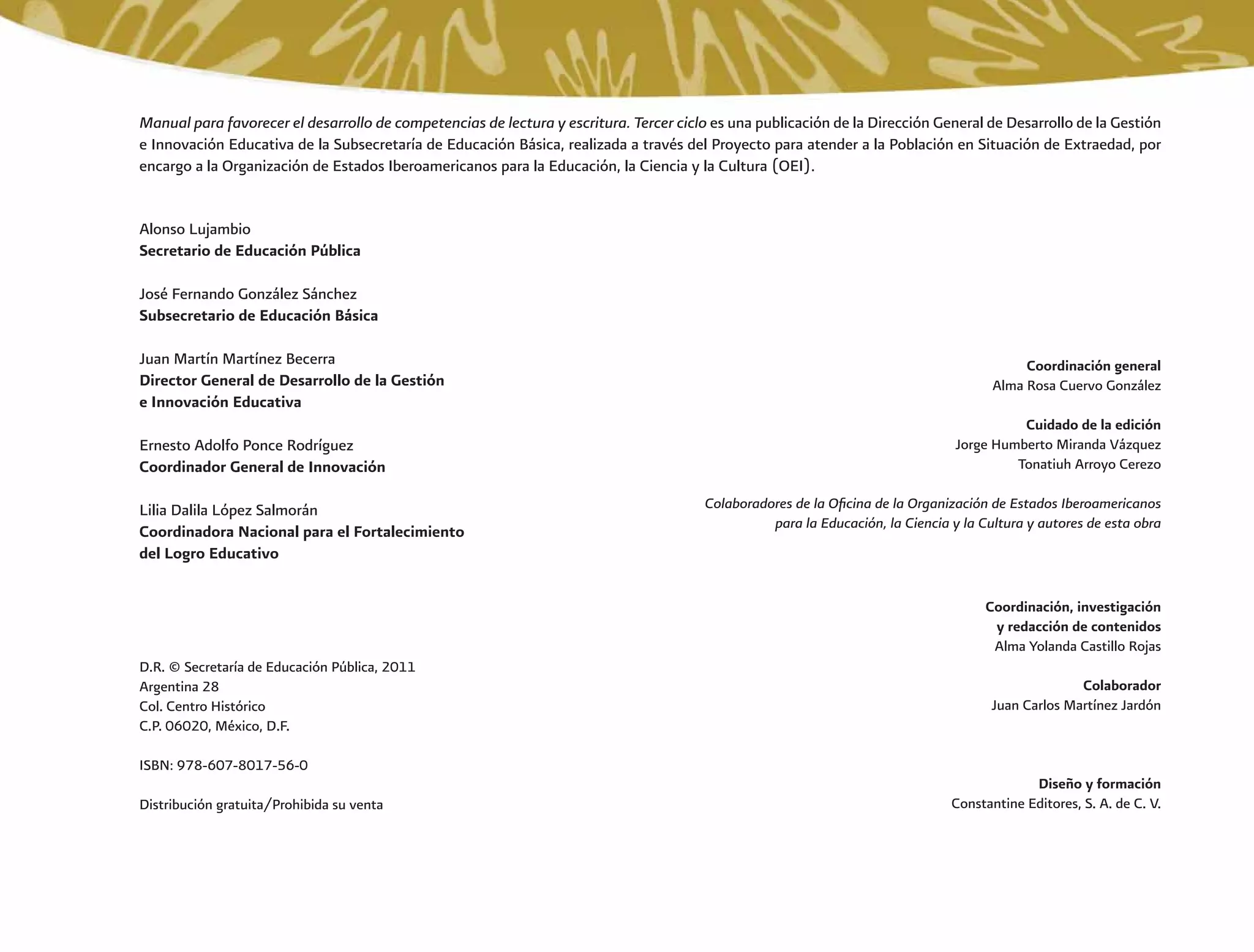 Manual para favorecer el desarrollo de competencias de lectura y escritura. Tercer ciclo es una publicación de la Dirección General de Desarrollo de la Gestión
e Innovación Educativa de la Subsecretaría de Educación Básica, realizada a través del Proyecto para atender a la Población en Situación de Extraedad, por
encargo a la Organización de Estados Iberoamericanos para la Educación, la Ciencia y la Cultura (OEI).
Alonso Lujambio
Secretario de Educación Pública
José Fernando González Sánchez
Subsecretario de Educación Básica
Juan Martín Martínez Becerra
Director General de Desarrollo de la Gestión
e Innovación Educativa
Ernesto Adolfo Ponce Rodríguez
Coordinador General de Innovación
Lilia Dalila López Salmorán
Coordinadora Nacional para el Fortalecimiento
del Logro Educativo
Coordinación general
Alma Rosa Cuervo González
Cuidado de la edición
Jorge Humberto Miranda Vázquez
Tonatiuh Arroyo Cerezo
Colaboradores de la Oﬁcina de la Organización de Estados Iberoamericanos
para la Educación, la Ciencia y la Cultura y autores de esta obra
Coordinación, investigación
y redacción de contenidos
Alma Yolanda Castillo Rojas
Colaborador
Juan Carlos Martínez Jardón
Diseño y formación
Constantine Editores, S. A. de C. V.
D.R. © Secretaría de Educación Pública, 2011
Argentina 28
Col. Centro Histórico
C.P. 06020, México, D.F.
ISBN: 978-607-8017-56-0
Distribución gratuita/Prohibida su venta
 