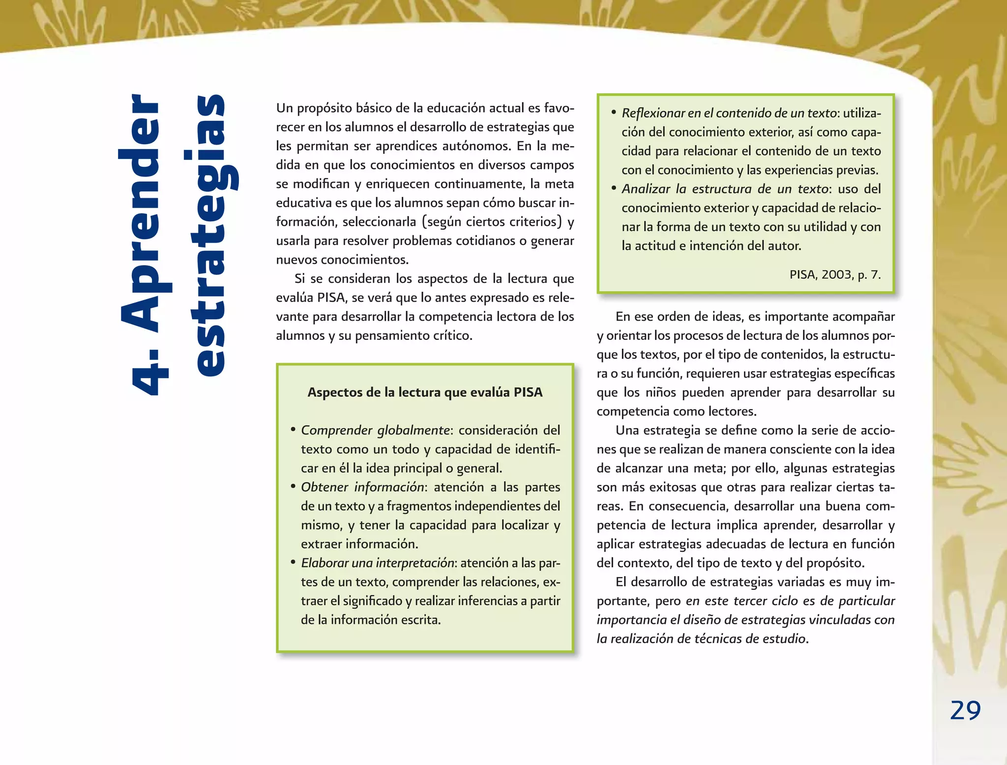 29
4.Aprender
estrategias
Un propósito básico de la educación actual es favo-
recer en los alumnos el desarrollo de estrategias que
les permitan ser aprendices autónomos. En la me-
dida en que los conocimientos en diversos campos
se modiﬁcan y enriquecen continuamente, la meta
educativa es que los alumnos sepan cómo buscar in-
formación, seleccionarla (según ciertos criterios) y
usarla para resolver problemas cotidianos o generar
nuevos conocimientos.
Si se consideran los aspectos de la lectura que
evalúa PISA, se verá que lo antes expresado es rele-
vante para desarrollar la competencia lectora de los
alumnos y su pensamiento crítico.
En ese orden de ideas, es importante acompañar
y orientar los procesos de lectura de los alumnos por-
que los textos, por el tipo de contenidos, la estructu-
ra o su función, requieren usar estrategias especíﬁcas
que los niños pueden aprender para desarrollar su
competencia como lectores.
Una estrategia se deﬁne como la serie de accio-
nes que se realizan de manera consciente con la idea
de alcanzar una meta; por ello, algunas estrategias
son más exitosas que otras para realizar ciertas ta-
reas. En consecuencia, desarrollar una buena com-
petencia de lectura implica aprender, desarrollar y
aplicar estrategias adecuadas de lectura en función
del contexto, del tipo de texto y del propósito.
El desarrollo de estrategias variadas es muy im-
portante, pero en este tercer ciclo es de particular
importancia el diseño de estrategias vinculadas con
la realización de técnicas de estudio.
Aspectos de la lectura que evalúa PISA
• Comprender globalmente: consideración del
texto como un todo y capacidad de identiﬁ-
car en él la idea principal o general.
• Obtener información: atención a las partes
de un texto y a fragmentos independientes del
mismo, y tener la capacidad para localizar y
extraer información.
• Elaborar una interpretación: atención a las par-
tes de un texto, comprender las relaciones, ex-
traer el signiﬁcado y realizar inferencias a partir
de la información escrita.
• Reﬂexionar en el contenido de un texto: utiliza-
ción del conocimiento exterior, así como capa-
cidad para relacionar el contenido de un texto
con el conocimiento y las experiencias previas.
• Analizar la estructura de un texto: uso del
conocimiento exterior y capacidad de relacio-
nar la forma de un texto con su utilidad y con
la actitud e intención del autor.
PISA, 2003, p. 7.
 