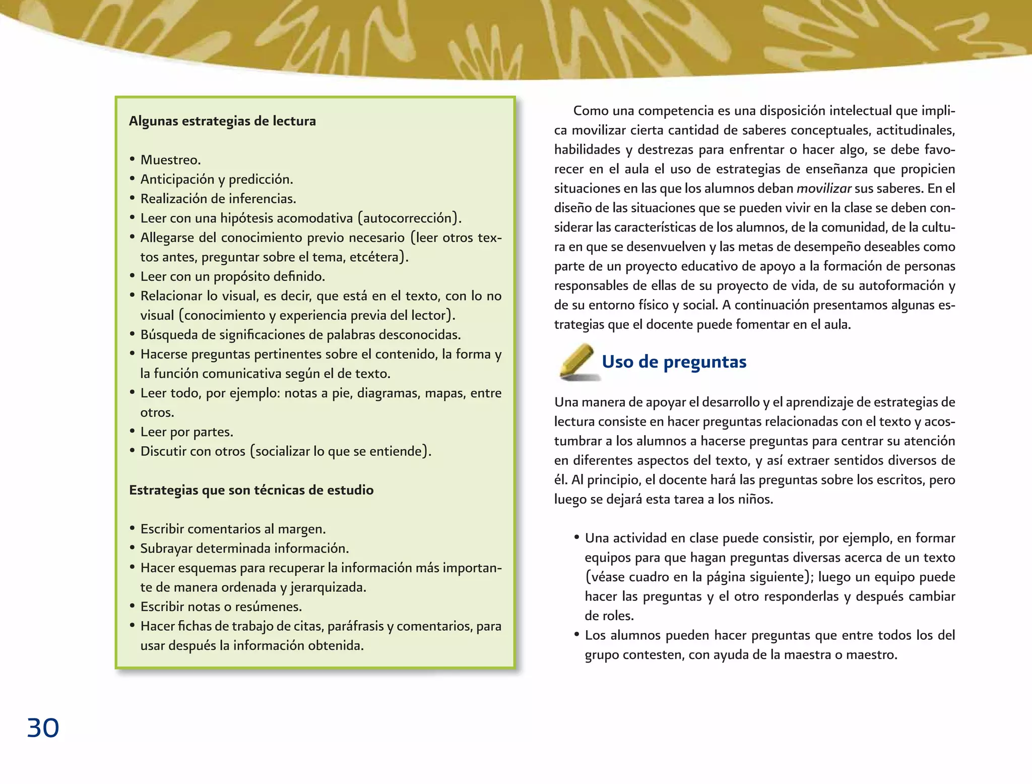 30
Como una competencia es una disposición intelectual que impli-
ca movilizar cierta cantidad de saberes conceptuales, actitudinales,
habilidades y destrezas para enfrentar o hacer algo, se debe favo-
recer en el aula el uso de estrategias de enseñanza que propicien
situaciones en las que los alumnos deban movilizar sus saberes. En el
diseño de las situaciones que se pueden vivir en la clase se deben con-
siderar las características de los alumnos, de la comunidad, de la cultu-
ra en que se desenvuelven y las metas de desempeño deseables como
parte de un proyecto educativo de apoyo a la formación de personas
responsables de ellas de su proyecto de vida, de su autoformación y
de su entorno físico y social. A continuación presentamos algunas es-
trategias que el docente puede fomentar en el aula.
Uso de preguntas
Una manera de apoyar el desarrollo y el aprendizaje de estrategias de
lectura consiste en hacer preguntas relacionadas con el texto y acos-
tumbrar a los alumnos a hacerse preguntas para centrar su atención
en diferentes aspectos del texto, y así extraer sentidos diversos de
él. Al principio, el docente hará las preguntas sobre los escritos, pero
luego se dejará esta tarea a los niños.
• Una actividad en clase puede consistir, por ejemplo, en formar
equipos para que hagan preguntas diversas acerca de un texto
(véase cuadro en la página siguiente); luego un equipo puede
hacer las preguntas y el otro responderlas y después cambiar
de roles.
• Los alumnos pueden hacer preguntas que entre todos los del
grupo contesten, con ayuda de la maestra o maestro.
Algunas estrategias de lectura
• Muestreo.
• Anticipación y predicción.
• Realización de inferencias.
• Leer con una hipótesis acomodativa (autocorrección).
• Allegarse del conocimiento previo necesario (leer otros tex-
tos antes, preguntar sobre el tema, etcétera).
• Leer con un propósito deﬁnido.
• Relacionar lo visual, es decir, que está en el texto, con lo no
visual (conocimiento y experiencia previa del lector).
• Búsqueda de signiﬁcaciones de palabras desconocidas.
• Hacerse preguntas pertinentes sobre el contenido, la forma y
la función comunicativa según el de texto.
• Leer todo, por ejemplo: notas a pie, diagramas, mapas, entre
otros.
• Leer por partes.
• Discutir con otros (socializar lo que se entiende).
Estrategias que son técnicas de estudio
• Escribir comentarios al margen.
• Subrayar determinada información.
• Hacer esquemas para recuperar la información más importan-
te de manera ordenada y jerarquizada.
• Escribir notas o resúmenes.
• Hacer ﬁchas de trabajo de citas, paráfrasis y comentarios, para
usar después la información obtenida.
 