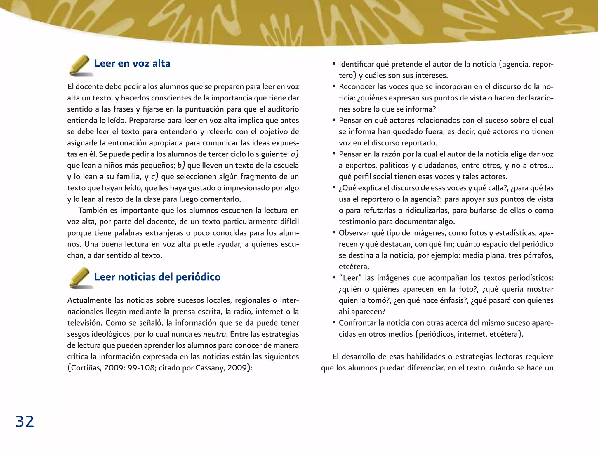 32
• Identiﬁcar qué pretende el autor de la noticia (agencia, repor-
tero) y cuáles son sus intereses.
• Reconocer las voces que se incorporan en el discurso de la no-
ticia: ¿quiénes expresan sus puntos de vista o hacen declaracio-
nes sobre lo que se informa?
• Pensar en qué actores relacionados con el suceso sobre el cual
se informa han quedado fuera, es decir, qué actores no tienen
voz en el discurso reportado.
• Pensar en la razón por la cual el autor de la noticia elige dar voz
a expertos, políticos y ciudadanos, entre otros, y no a otros…
qué perﬁl social tienen esas voces y tales actores.
• ¿Qué explica el discurso de esas voces y qué calla?, ¿para qué las
usa el reportero o la agencia?: para apoyar sus puntos de vista
o para refutarlas o ridiculizarlas, para burlarse de ellas o como
testimonio para documentar algo.
• Observar qué tipo de imágenes, como fotos y estadísticas, apa-
recen y qué destacan, con qué ﬁn; cuánto espacio del periódico
se destina a la noticia, por ejemplo: media plana, tres párrafos,
etcétera.
• “Leer” las imágenes que acompañan los textos periodísticos:
¿quién o quiénes aparecen en la foto?, ¿qué quería mostrar
quien la tomó?, ¿en qué hace énfasis?, ¿qué pasará con quienes
ahí aparecen?
• Confrontar la noticia con otras acerca del mismo suceso apare-
cidas en otros medios (periódicos, internet, etcétera).
El desarrollo de esas habilidades o estrategias lectoras requiere
que los alumnos puedan diferenciar, en el texto, cuándo se hace un
Leer en voz alta
El docente debe pedir a los alumnos que se preparen para leer en voz
alta un texto, y hacerlos conscientes de la importancia que tiene dar
sentido a las frases y ﬁjarse en la puntuación para que el auditorio
entienda lo leído. Prepararse para leer en voz alta implica que antes
se debe leer el texto para entenderlo y releerlo con el objetivo de
asignarle la entonación apropiada para comunicar las ideas expues-
tas en él. Se puede pedir a los alumnos de tercer ciclo lo siguiente: a)
que lean a niños más pequeños; b) que lleven un texto de la escuela
y lo lean a su familia, y c) que seleccionen algún fragmento de un
texto que hayan leído, que les haya gustado o impresionado por algo
y lo lean al resto de la clase para luego comentarlo.
También es importante que los alumnos escuchen la lectura en
voz alta, por parte del docente, de un texto particularmente difícil
porque tiene palabras extranjeras o poco conocidas para los alum-
nos. Una buena lectura en voz alta puede ayudar, a quienes escu-
chan, a dar sentido al texto.
Leer noticias del periódico
Actualmente las noticias sobre sucesos locales, regionales o inter-
nacionales llegan mediante la prensa escrita, la radio, internet o la
televisión. Como se señaló, la información que se da puede tener
sesgos ideológicos, por lo cual nunca es neutra. Entre las estrategias
de lectura que pueden aprender los alumnos para conocer de manera
crítica la información expresada en las noticias están las siguientes
(Cortiñas, 2009: 99-108; citado por Cassany, 2009):
 