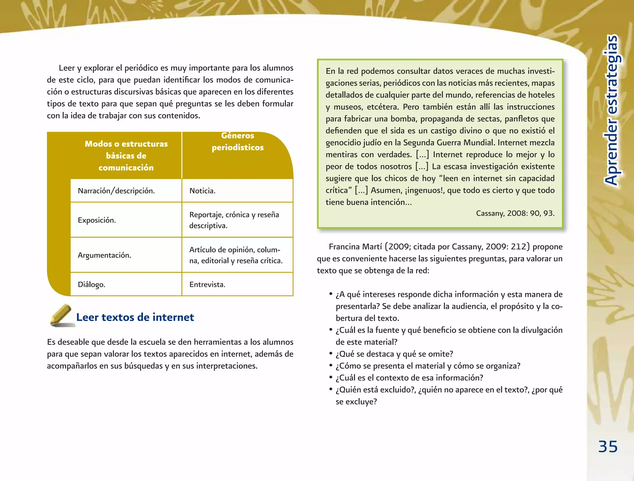 35
AprenderestrategiasAprenderestrategias
Leer y explorar el periódico es muy importante para los alumnos
de este ciclo, para que puedan identiﬁcar los modos de comunica-
ción o estructuras discursivas básicas que aparecen en los diferentes
tipos de texto para que sepan qué preguntas se les deben formular
con la idea de trabajar con sus contenidos.
Leer textos de internet
Es deseable que desde la escuela se den herramientas a los alumnos
para que sepan valorar los textos aparecidos en internet, además de
acompañarlos en sus búsquedas y en sus interpretaciones.
Francina Martí (2009; citada por Cassany, 2009: 212) propone
que es conveniente hacerse las siguientes preguntas, para valorar un
texto que se obtenga de la red:
• ¿A qué intereses responde dicha información y esta manera de
presentarla? Se debe analizar la audiencia, el propósito y la co-
bertura del texto.
• ¿Cuál es la fuente y qué beneﬁcio se obtiene con la divulgación
de este material?
• ¿Qué se destaca y qué se omite?
• ¿Cómo se presenta el material y cómo se organiza?
• ¿Cuál es el contexto de esa información?
• ¿Quién está excluido?, ¿quién no aparece en el texto?, ¿por qué
se excluye?
En la red podemos consultar datos veraces de muchas investi-
gaciones serias, periódicos con las noticias más recientes, mapas
detallados de cualquier parte del mundo, referencias de hoteles
y museos, etcétera. Pero también están allí las instrucciones
para fabricar una bomba, propaganda de sectas, panﬂetos que
deﬁenden que el sida es un castigo divino o que no existió el
genocidio judío en la Segunda Guerra Mundial. Internet mezcla
mentiras con verdades. […] Internet reproduce lo mejor y lo
peor de todos nosotros […] La escasa investigación existente
sugiere que los chicos de hoy “leen en internet sin capacidad
crítica” […] Asumen, ¡ingenuos!, que todo es cierto y que todo
tiene buena intención…
Cassany, 2008: 90, 93.
Modos o estructuras
básicas de
comunicación
Géneros
periodísticos
Narración/descripción. Noticia.
Diálogo. Entrevista.
Exposición.
Reportaje, crónica y reseña
descriptiva.
Argumentación.
Artículo de opinión, colum-
na, editorial y reseña crítica.
 