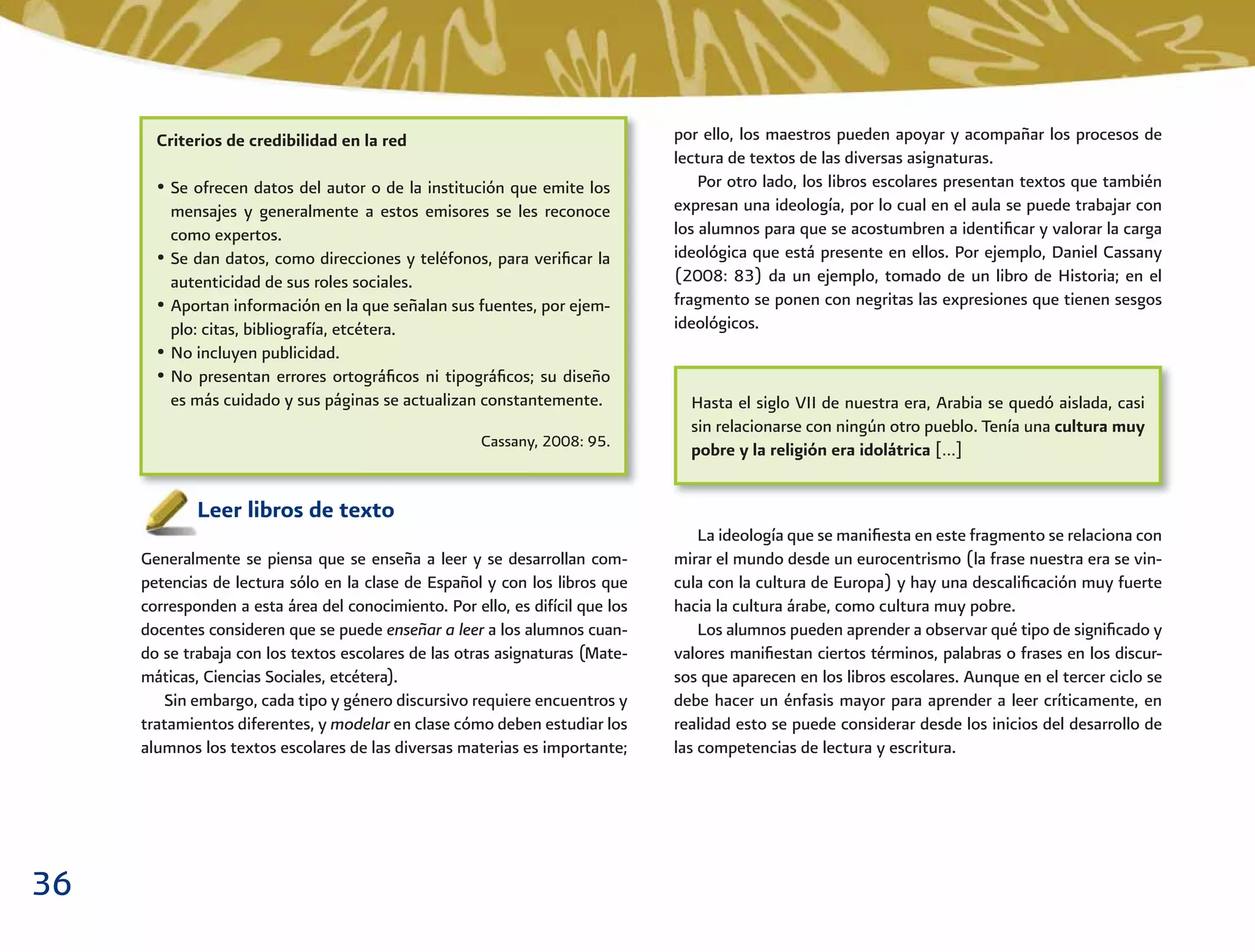 36
por ello, los maestros pueden apoyar y acompañar los procesos de
lectura de textos de las diversas asignaturas.
Por otro lado, los libros escolares presentan textos que también
expresan una ideología, por lo cual en el aula se puede trabajar con
los alumnos para que se acostumbren a identiﬁcar y valorar la carga
ideológica que está presente en ellos. Por ejemplo, Daniel Cassany
(2008: 83) da un ejemplo, tomado de un libro de Historia; en el
fragmento se ponen con negritas las expresiones que tienen sesgos
ideológicos.
La ideología que se maniﬁesta en este fragmento se relaciona con
mirar el mundo desde un eurocentrismo (la frase nuestra era se vin-
cula con la cultura de Europa) y hay una descaliﬁcación muy fuerte
hacia la cultura árabe, como cultura muy pobre.
Los alumnos pueden aprender a observar qué tipo de signiﬁcado y
valores maniﬁestan ciertos términos, palabras o frases en los discur-
sos que aparecen en los libros escolares. Aunque en el tercer ciclo se
debe hacer un énfasis mayor para aprender a leer críticamente, en
realidad esto se puede considerar desde los inicios del desarrollo de
las competencias de lectura y escritura.
Leer libros de texto
Generalmente se piensa que se enseña a leer y se desarrollan com-
petencias de lectura sólo en la clase de Español y con los libros que
corresponden a esta área del conocimiento. Por ello, es difícil que los
docentes consideren que se puede enseñar a leer a los alumnos cuan-
do se trabaja con los textos escolares de las otras asignaturas (Mate-
máticas, Ciencias Sociales, etcétera).
Sin embargo, cada tipo y género discursivo requiere encuentros y
tratamientos diferentes, y modelar en clase cómo deben estudiar los
alumnos los textos escolares de las diversas materias es importante;
Criterios de credibilidad en la red
• Se ofrecen datos del autor o de la institución que emite los
mensajes y generalmente a estos emisores se les reconoce
como expertos.
• Se dan datos, como direcciones y teléfonos, para veriﬁcar la
autenticidad de sus roles sociales.
• Aportan información en la que señalan sus fuentes, por ejem-
plo: citas, bibliografía, etcétera.
• No incluyen publicidad.
• No presentan errores ortográﬁcos ni tipográﬁcos; su diseño
es más cuidado y sus páginas se actualizan constantemente.
Cassany, 2008: 95.
Hasta el siglo VII de nuestra era, Arabia se quedó aislada, casi
sin relacionarse con ningún otro pueblo. Tenía una cultura muy
pobre y la religión era idolátrica […]
 