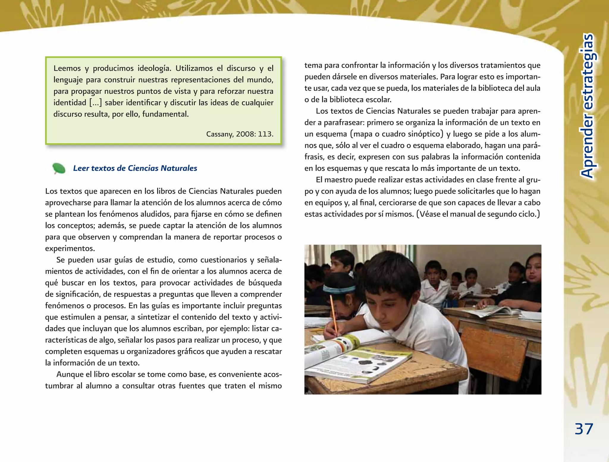 37
AprenderestrategiasAprenderestrategias
tema para confrontar la información y los diversos tratamientos que
pueden dársele en diversos materiales. Para lograr esto es importan-
te usar, cada vez que se pueda, los materiales de la biblioteca del aula
o de la biblioteca escolar.
Los textos de Ciencias Naturales se pueden trabajar para apren-
der a parafrasear: primero se organiza la información de un texto en
un esquema (mapa o cuadro sinóptico) y luego se pide a los alum-
nos que, sólo al ver el cuadro o esquema elaborado, hagan una pará-
frasis, es decir, expresen con sus palabras la información contenida
en los esquemas y que rescata lo más importante de un texto.
El maestro puede realizar estas actividades en clase frente al gru-
po y con ayuda de los alumnos; luego puede solicitarles que lo hagan
en equipos y, al ﬁnal, cerciorarse de que son capaces de llevar a cabo
estas actividades por sí mismos. (Véase el manual de segundo ciclo.)
Leer textos de Ciencias Naturales
Los textos que aparecen en los libros de Ciencias Naturales pueden
aprovecharse para llamar la atención de los alumnos acerca de cómo
se plantean los fenómenos aludidos, para ﬁjarse en cómo se deﬁnen
los conceptos; además, se puede captar la atención de los alumnos
para que observen y comprendan la manera de reportar procesos o
experimentos.
Se pueden usar guías de estudio, como cuestionarios y señala-
mientos de actividades, con el ﬁn de orientar a los alumnos acerca de
qué buscar en los textos, para provocar actividades de búsqueda
de signiﬁcación, de respuestas a preguntas que lleven a comprender
fenómenos o procesos. En las guías es importante incluir preguntas
que estimulen a pensar, a sintetizar el contenido del texto y activi-
dades que incluyan que los alumnos escriban, por ejemplo: listar ca-
racterísticas de algo, señalar los pasos para realizar un proceso, y que
completen esquemas u organizadores gráﬁcos que ayuden a rescatar
la información de un texto.
Aunque el libro escolar se tome como base, es conveniente acos-
tumbrar al alumno a consultar otras fuentes que traten el mismo
Leemos y producimos ideología. Utilizamos el discurso y el
lenguaje para construir nuestras representaciones del mundo,
para propagar nuestros puntos de vista y para reforzar nuestra
identidad […] saber identiﬁcar y discutir las ideas de cualquier
discurso resulta, por ello, fundamental.
Cassany, 2008: 113.
 