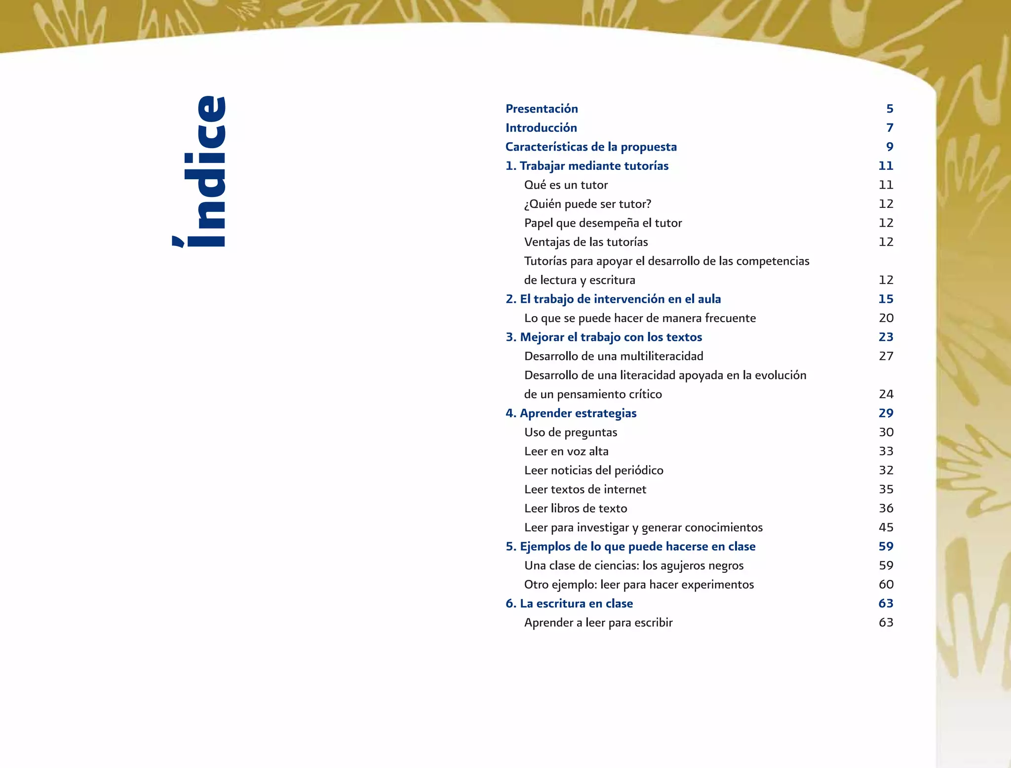 Índice
Presentación 5
Introducción 7
Características de la propuesta 9
1. Trabajar mediante tutorías 11
Qué es un tutor 11
¿Quién puede ser tutor? 12
Papel que desempeña el tutor 12
Ventajas de las tutorías 12
Tutorías para apoyar el desarrollo de las competencias
de lectura y escritura 12
2. El trabajo de intervención en el aula 15
Lo que se puede hacer de manera frecuente 20
3. Mejorar el trabajo con los textos 23
Desarrollo de una multiliteracidad 27
Desarrollo de una literacidad apoyada en la evolución
de un pensamiento crítico 24
4. Aprender estrategias 29
Uso de preguntas 30
Leer en voz alta 33
Leer noticias del periódico 32
Leer textos de internet 35
Leer libros de texto 36
Leer para investigar y generar conocimientos 45
5. Ejemplos de lo que puede hacerse en clase 59
Una clase de ciencias: los agujeros negros 59
Otro ejemplo: leer para hacer experimentos 60
6. La escritura en clase 63
Aprender a leer para escribir 63
 