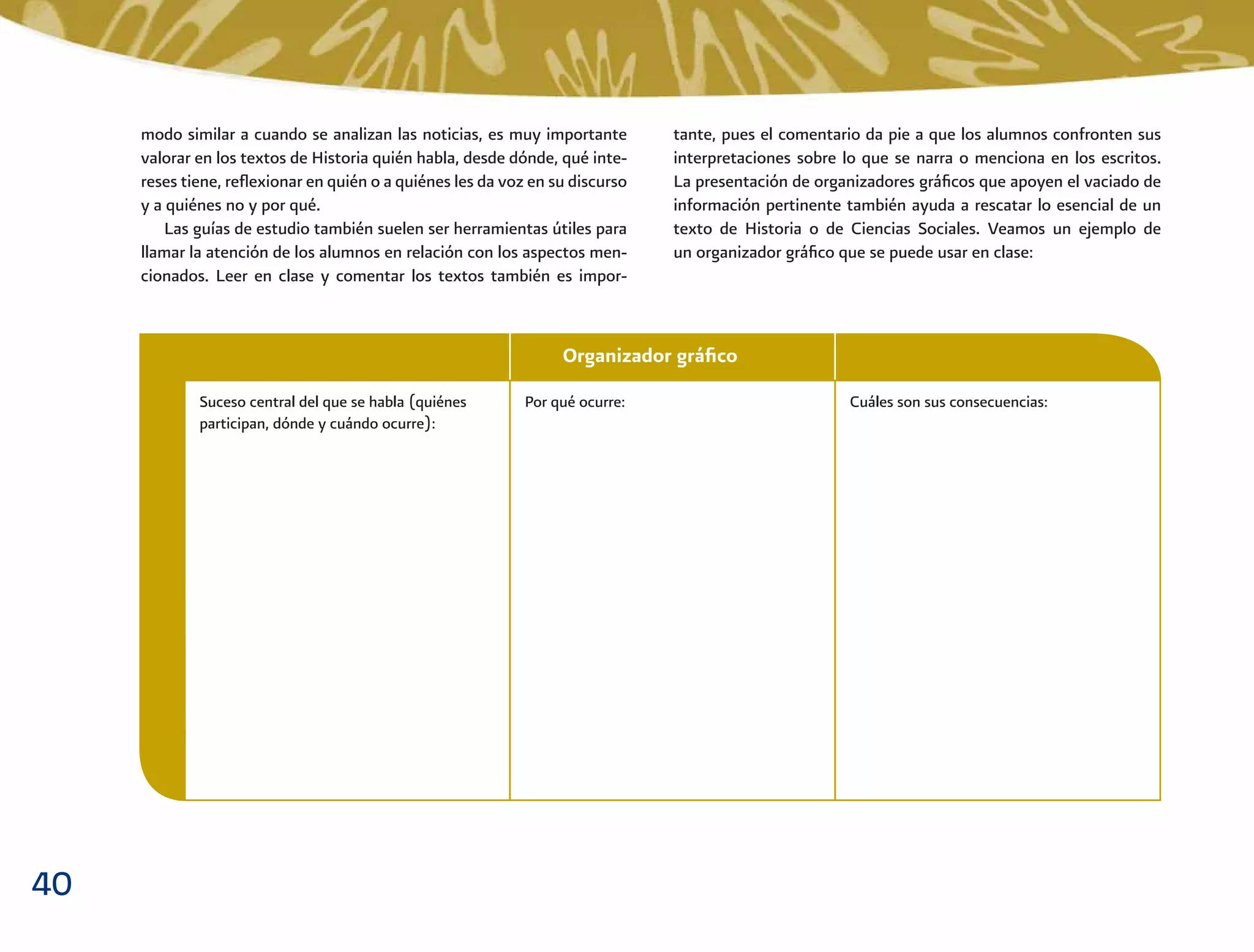 40
Organizador gráﬁco
modo similar a cuando se analizan las noticias, es muy importante
valorar en los textos de Historia quién habla, desde dónde, qué inte-
reses tiene, reﬂexionar en quién o a quiénes les da voz en su discurso
y a quiénes no y por qué.
Las guías de estudio también suelen ser herramientas útiles para
llamar la atención de los alumnos en relación con los aspectos men-
cionados. Leer en clase y comentar los textos también es impor-
tante, pues el comentario da pie a que los alumnos confronten sus
interpretaciones sobre lo que se narra o menciona en los escritos.
La presentación de organizadores gráﬁcos que apoyen el vaciado de
información pertinente también ayuda a rescatar lo esencial de un
texto de Historia o de Ciencias Sociales. Veamos un ejemplo de
un organizador gráﬁco que se puede usar en clase:
Suceso central del que se habla (quiénes
participan, dónde y cuándo ocurre):
Por qué ocurre: Cuáles son sus consecuencias:
 