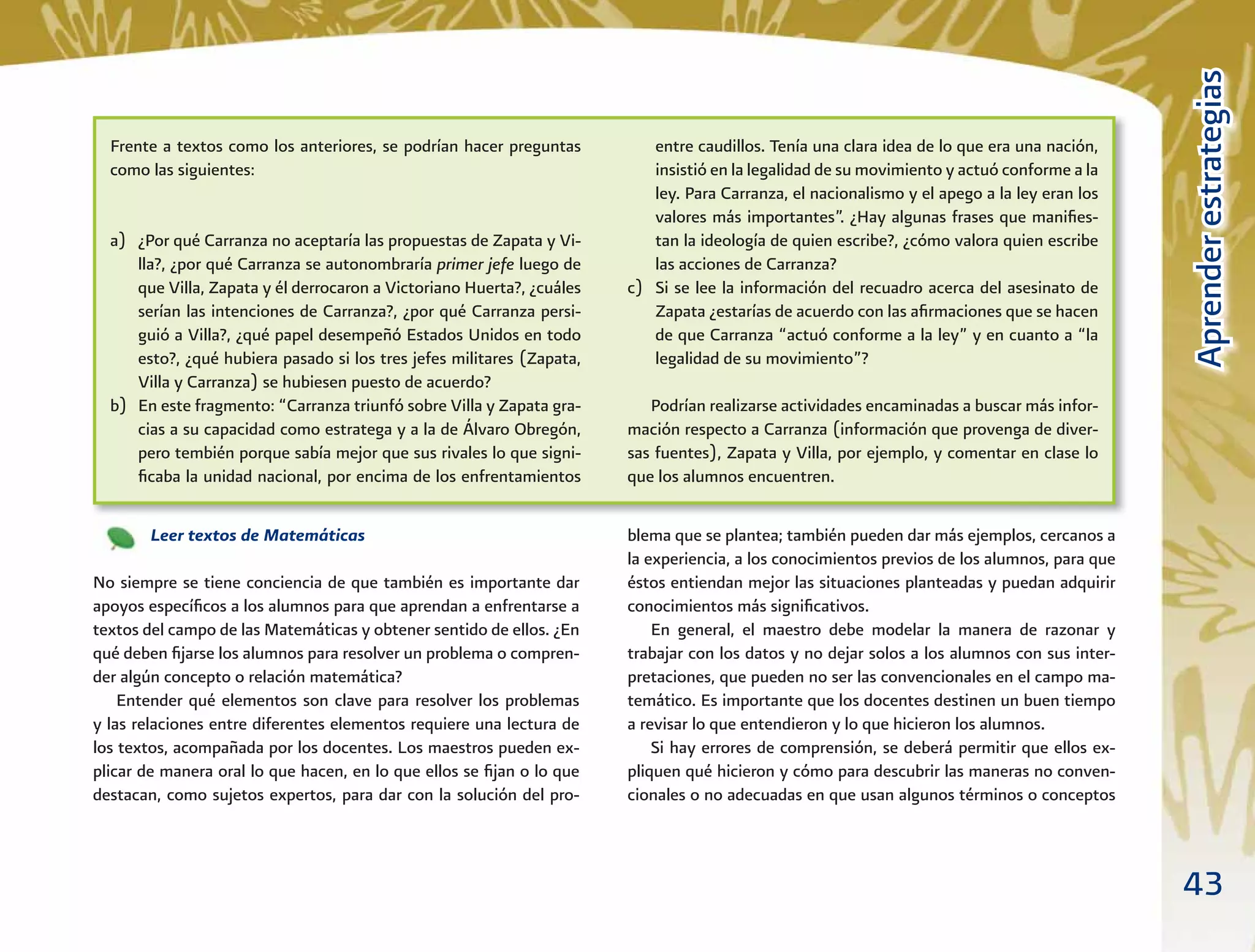 43
AprenderestrategiasAprenderestrategias
Frente a textos como los anteriores, se podrían hacer preguntas
como las siguientes:
a) ¿Por qué Carranza no aceptaría las propuestas de Zapata y Vi-
lla?, ¿por qué Carranza se autonombraría primer jefe luego de
que Villa, Zapata y él derrocaron a Victoriano Huerta?, ¿cuáles
serían las intenciones de Carranza?, ¿por qué Carranza persi-
guió a Villa?, ¿qué papel desempeñó Estados Unidos en todo
esto?, ¿qué hubiera pasado si los tres jefes militares (Zapata,
Villa y Carranza) se hubiesen puesto de acuerdo?
b) En este fragmento: “Carranza triunfó sobre Villa y Zapata gra-
cias a su capacidad como estratega y a la de Álvaro Obregón,
pero tembién porque sabía mejor que sus rivales lo que signi-
ﬁcaba la unidad nacional, por encima de los enfrentamientos
entre caudillos. Tenía una clara idea de lo que era una nación,
insistió en la legalidad de su movimiento y actuó conforme a la
ley. Para Carranza, el nacionalismo y el apego a la ley eran los
valores más importantes”. ¿Hay algunas frases que maniﬁes-
tan la ideología de quien escribe?, ¿cómo valora quien escribe
las acciones de Carranza?
c) Si se lee la información del recuadro acerca del asesinato de
Zapata ¿estarías de acuerdo con las aﬁrmaciones que se hacen
de que Carranza “actuó conforme a la ley” y en cuanto a “la
legalidad de su movimiento”?
Podrían realizarse actividades encaminadas a buscar más infor-
mación respecto a Carranza (información que provenga de diver-
sas fuentes), Zapata y Villa, por ejemplo, y comentar en clase lo
que los alumnos encuentren.
Leer textos de Matemáticas
No siempre se tiene conciencia de que también es importante dar
apoyos especíﬁcos a los alumnos para que aprendan a enfrentarse a
textos del campo de las Matemáticas y obtener sentido de ellos. ¿En
qué deben ﬁjarse los alumnos para resolver un problema o compren-
der algún concepto o relación matemática?
Entender qué elementos son clave para resolver los problemas
y las relaciones entre diferentes elementos requiere una lectura de
los textos, acompañada por los docentes. Los maestros pueden ex-
plicar de manera oral lo que hacen, en lo que ellos se ﬁjan o lo que
destacan, como sujetos expertos, para dar con la solución del pro-
blema que se plantea; también pueden dar más ejemplos, cercanos a
la experiencia, a los conocimientos previos de los alumnos, para que
éstos entiendan mejor las situaciones planteadas y puedan adquirir
conocimientos más signiﬁcativos.
En general, el maestro debe modelar la manera de razonar y
trabajar con los datos y no dejar solos a los alumnos con sus inter-
pretaciones, que pueden no ser las convencionales en el campo ma-
temático. Es importante que los docentes destinen un buen tiempo
a revisar lo que entendieron y lo que hicieron los alumnos.
Si hay errores de comprensión, se deberá permitir que ellos ex-
pliquen qué hicieron y cómo para descubrir las maneras no conven-
cionales o no adecuadas en que usan algunos términos o conceptos
 
