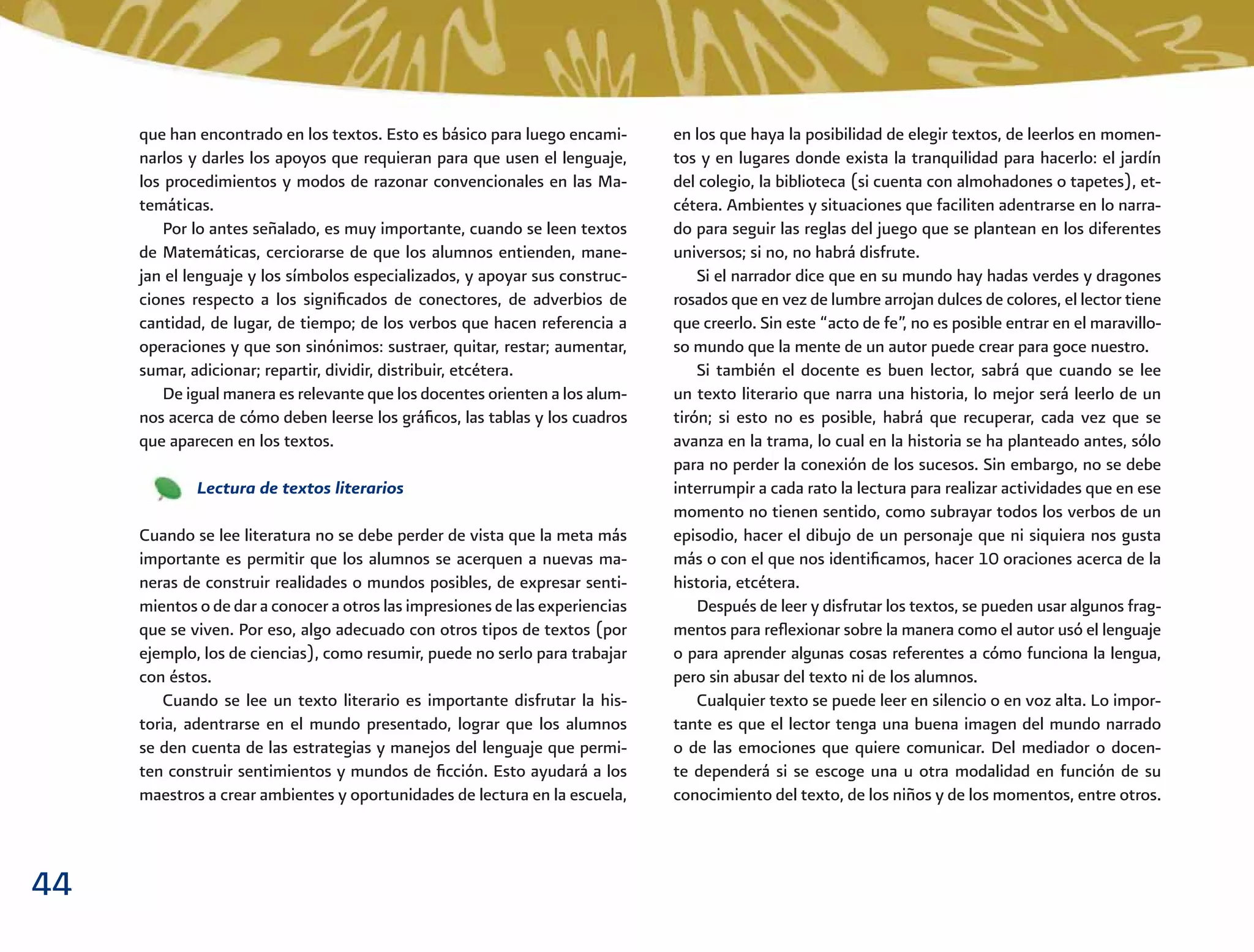 44
que han encontrado en los textos. Esto es básico para luego encami-
narlos y darles los apoyos que requieran para que usen el lenguaje,
los procedimientos y modos de razonar convencionales en las Ma-
temáticas.
Por lo antes señalado, es muy importante, cuando se leen textos
de Matemáticas, cerciorarse de que los alumnos entienden, mane-
jan el lenguaje y los símbolos especializados, y apoyar sus construc-
ciones respecto a los signiﬁcados de conectores, de adverbios de
cantidad, de lugar, de tiempo; de los verbos que hacen referencia a
operaciones y que son sinónimos: sustraer, quitar, restar; aumentar,
sumar, adicionar; repartir, dividir, distribuir, etcétera.
De igual manera es relevante que los docentes orienten a los alum-
nos acerca de cómo deben leerse los gráﬁcos, las tablas y los cuadros
que aparecen en los textos.
Lectura de textos literarios
Cuando se lee literatura no se debe perder de vista que la meta más
importante es permitir que los alumnos se acerquen a nuevas ma-
neras de construir realidades o mundos posibles, de expresar senti-
mientos o de dar a conocer a otros las impresiones de las experiencias
que se viven. Por eso, algo adecuado con otros tipos de textos (por
ejemplo, los de ciencias), como resumir, puede no serlo para trabajar
con éstos.
Cuando se lee un texto literario es importante disfrutar la his-
toria, adentrarse en el mundo presentado, lograr que los alumnos
se den cuenta de las estrategias y manejos del lenguaje que permi-
ten construir sentimientos y mundos de ﬁcción. Esto ayudará a los
maestros a crear ambientes y oportunidades de lectura en la escuela,
en los que haya la posibilidad de elegir textos, de leerlos en momen-
tos y en lugares donde exista la tranquilidad para hacerlo: el jardín
del colegio, la biblioteca (si cuenta con almohadones o tapetes), et-
cétera. Ambientes y situaciones que faciliten adentrarse en lo narra-
do para seguir las reglas del juego que se plantean en los diferentes
universos; si no, no habrá disfrute.
Si el narrador dice que en su mundo hay hadas verdes y dragones
rosados que en vez de lumbre arrojan dulces de colores, el lector tiene
que creerlo. Sin este “acto de fe”, no es posible entrar en el maravillo-
so mundo que la mente de un autor puede crear para goce nuestro.
Si también el docente es buen lector, sabrá que cuando se lee
un texto literario que narra una historia, lo mejor será leerlo de un
tirón; si esto no es posible, habrá que recuperar, cada vez que se
avanza en la trama, lo cual en la historia se ha planteado antes, sólo
para no perder la conexión de los sucesos. Sin embargo, no se debe
interrumpir a cada rato la lectura para realizar actividades que en ese
momento no tienen sentido, como subrayar todos los verbos de un
episodio, hacer el dibujo de un personaje que ni siquiera nos gusta
más o con el que nos identiﬁcamos, hacer 10 oraciones acerca de la
historia, etcétera.
Después de leer y disfrutar los textos, se pueden usar algunos frag-
mentos para reﬂexionar sobre la manera como el autor usó el lenguaje
o para aprender algunas cosas referentes a cómo funciona la lengua,
pero sin abusar del texto ni de los alumnos.
Cualquier texto se puede leer en silencio o en voz alta. Lo impor-
tante es que el lector tenga una buena imagen del mundo narrado
o de las emociones que quiere comunicar. Del mediador o docen-
te dependerá si se escoge una u otra modalidad en función de su
conocimiento del texto, de los niños y de los momentos, entre otros.
 