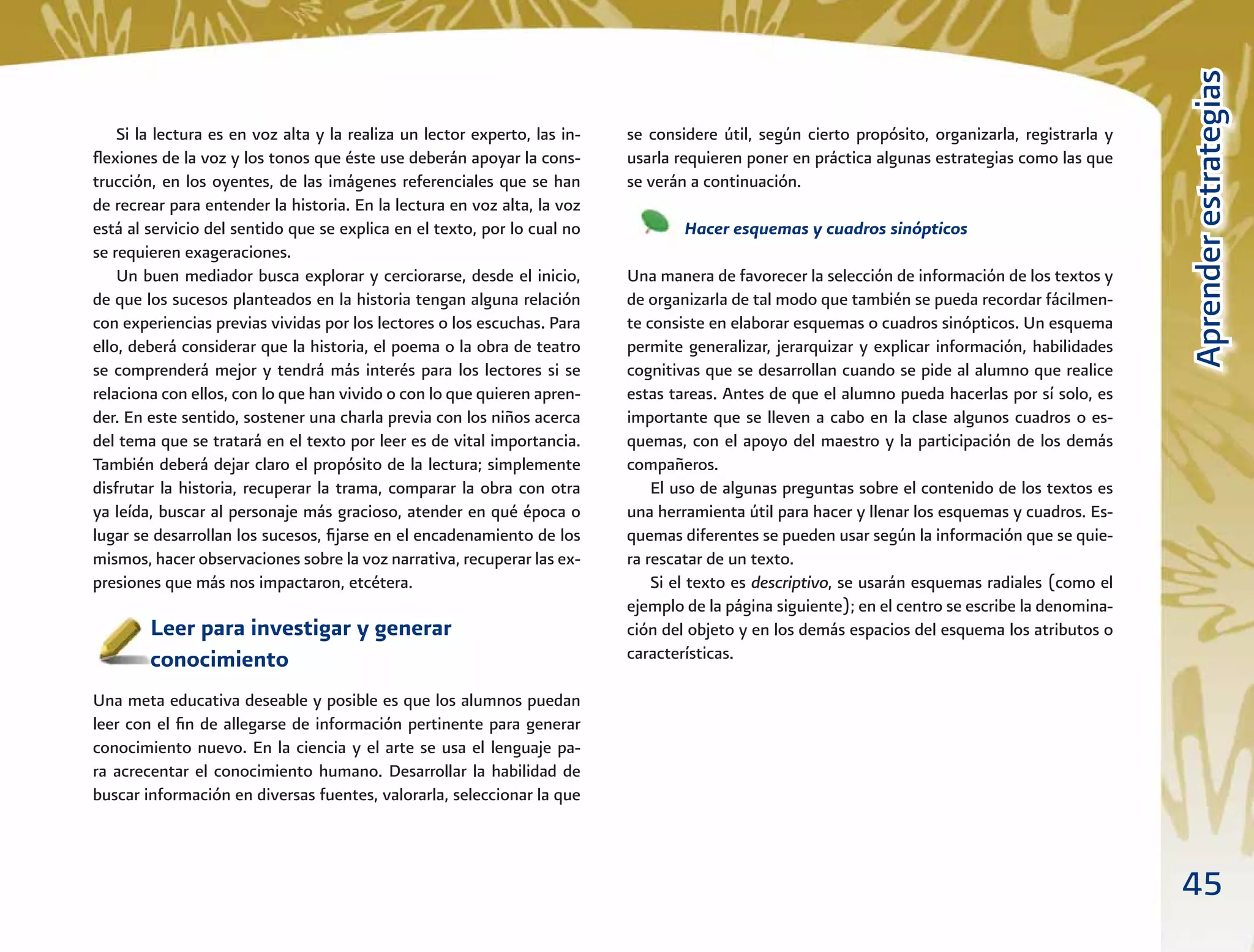 45
AprenderestrategiasAprenderestrategias
se considere útil, según cierto propósito, organizarla, registrarla y
usarla requieren poner en práctica algunas estrategias como las que
se verán a continuación.
Hacer esquemas y cuadros sinópticos
Una manera de favorecer la selección de información de los textos y
de organizarla de tal modo que también se pueda recordar fácilmen-
te consiste en elaborar esquemas o cuadros sinópticos. Un esquema
permite generalizar, jerarquizar y explicar información, habilidades
cognitivas que se desarrollan cuando se pide al alumno que realice
estas tareas. Antes de que el alumno pueda hacerlas por sí solo, es
importante que se lleven a cabo en la clase algunos cuadros o es-
quemas, con el apoyo del maestro y la participación de los demás
compañeros.
El uso de algunas preguntas sobre el contenido de los textos es
una herramienta útil para hacer y llenar los esquemas y cuadros. Es-
quemas diferentes se pueden usar según la información que se quie-
ra rescatar de un texto.
Si el texto es descriptivo, se usarán esquemas radiales (como el
ejemplo de la página siguiente); en el centro se escribe la denomina-
ción del objeto y en los demás espacios del esquema los atributos o
características.
Si la lectura es en voz alta y la realiza un lector experto, las in-
ﬂexiones de la voz y los tonos que éste use deberán apoyar la cons-
trucción, en los oyentes, de las imágenes referenciales que se han
de recrear para entender la historia. En la lectura en voz alta, la voz
está al servicio del sentido que se explica en el texto, por lo cual no
se requieren exageraciones.
Un buen mediador busca explorar y cerciorarse, desde el inicio,
de que los sucesos planteados en la historia tengan alguna relación
con experiencias previas vividas por los lectores o los escuchas. Para
ello, deberá considerar que la historia, el poema o la obra de teatro
se comprenderá mejor y tendrá más interés para los lectores si se
relaciona con ellos, con lo que han vivido o con lo que quieren apren-
der. En este sentido, sostener una charla previa con los niños acerca
del tema que se tratará en el texto por leer es de vital importancia.
También deberá dejar claro el propósito de la lectura; simplemente
disfrutar la historia, recuperar la trama, comparar la obra con otra
ya leída, buscar al personaje más gracioso, atender en qué época o
lugar se desarrollan los sucesos, ﬁjarse en el encadenamiento de los
mismos, hacer observaciones sobre la voz narrativa, recuperar las ex-
presiones que más nos impactaron, etcétera.
Leer para investigar y generar
conocimiento
Una meta educativa deseable y posible es que los alumnos puedan
leer con el ﬁn de allegarse de información pertinente para generar
conocimiento nuevo. En la ciencia y el arte se usa el lenguaje pa-
ra acrecentar el conocimiento humano. Desarrollar la habilidad de
buscar información en diversas fuentes, valorarla, seleccionar la que
 